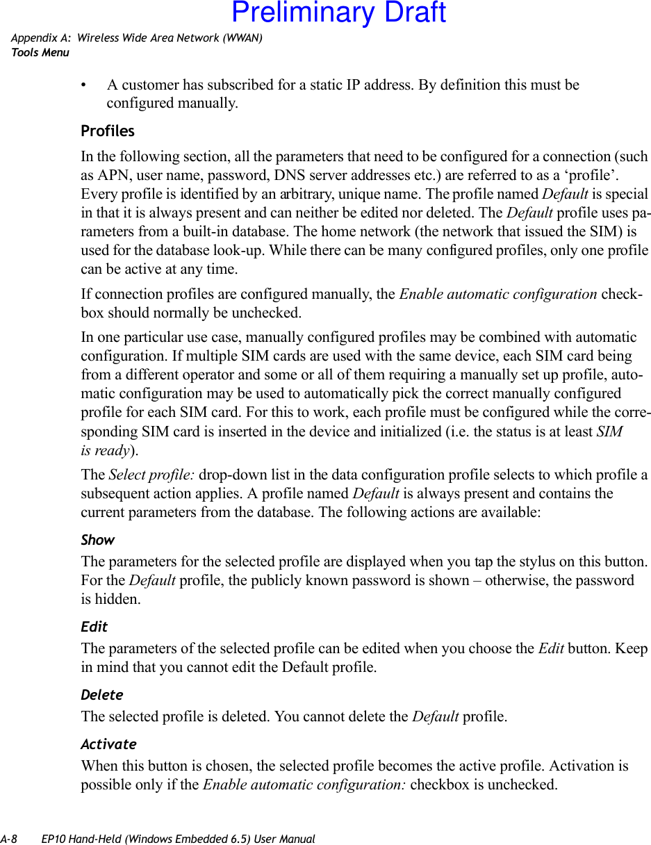 A-8 EP10 Hand-Held (Windows Embedded 6.5) User ManualAppendix A: Wireless Wide Area Network (WWAN)Tool s  Me n u• A customer has subscribed for a static IP address. By definition this must be configured manually.ProfilesIn the following section, all the parameters that need to be configured for a connection (such as APN, user name, password, DNS server addresses etc.) are referred to as a ‘profile’. Every profile is identified by an arbitrary, unique name. The profile named Default is special in that it is always present and can neither be edited nor deleted. The Default profile uses pa-rameters from a built-in database. The home network (the network that issued the SIM) is used for the database look-up. While there can be many configured profiles, only one profile can be active at any time.If connection profiles are configured manually, the Enable automatic configuration check-box should normally be unchecked.In one particular use case, manually configured profiles may be combined with automatic configuration. If multiple SIM cards are used with the same device, each SIM card being from a different operator and some or all of them requiring a manually set up profile, auto-matic configuration may be used to automatically pick the correct manually configured profile for each SIM card. For this to work, each profile must be configured while the corre-sponding SIM card is inserted in the device and initialized (i.e. the status is at least SIM is ready).The Select profile: drop-down list in the data configuration profile selects to which profile a subsequent action applies. A profile named Default is always present and contains the current parameters from the database. The following actions are available:ShowThe parameters for the selected profile are displayed when you tap the stylus on this button. For the Default profile, the publicly known password is shown – otherwise, the password is hidden.EditThe parameters of the selected profile can be edited when you choose the Edit button. Keep in mind that you cannot edit the Default profile.DeleteThe selected profile is deleted. You cannot delete the Default profile.ActivateWhen this button is chosen, the selected profile becomes the active profile. Activation is possible only if the Enable automatic configuration: checkbox is unchecked.Preliminary Draft