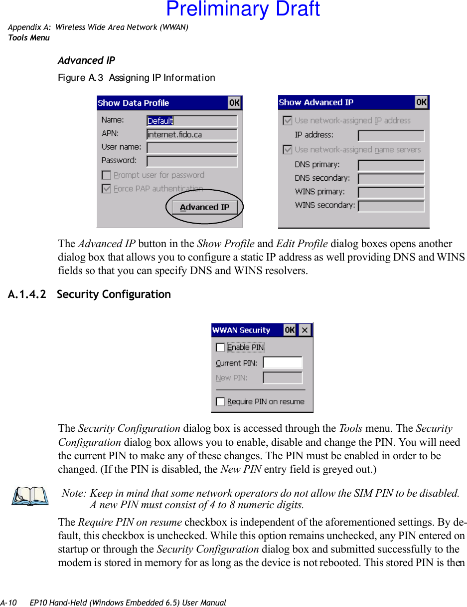 A-10 EP10 Hand-Held (Windows Embedded 6.5) User ManualAppendix A: Wireless Wide Area Network (WWAN)Tool s  Me n uAdvanced IPFigure A.3  Assigning IP Inf ormat ionThe Advanced IP button in the Show Profile and Edit Profile dialog boxes opens another dialog box that allows you to configure a static IP address as well providing DNS and WINS fields so that you can specify DNS and WINS resolvers.A.1.4.2 Security ConfigurationThe Security Configuration dialog box is accessed through the Tools menu. The Security Configuration dialog box allows you to enable, disable and change the PIN. You will need the current PIN to make any of these changes. The PIN must be enabled in order to be changed. (If the PIN is disabled, the New PIN entry field is greyed out.)The Require PIN on resume checkbox is independent of the aforementioned settings. By de-fault, this checkbox is unchecked. While this option remains unchecked, any PIN entered on startup or through the Security Configuration dialog box and submitted successfully to the modem is stored in memory for as long as the device is not rebooted. This stored PIN is then Note: Keep in mind that some network operators do not allow the SIM PIN to be disabled. A new PIN must consist of 4 to 8 numeric digits.Preliminary Draft