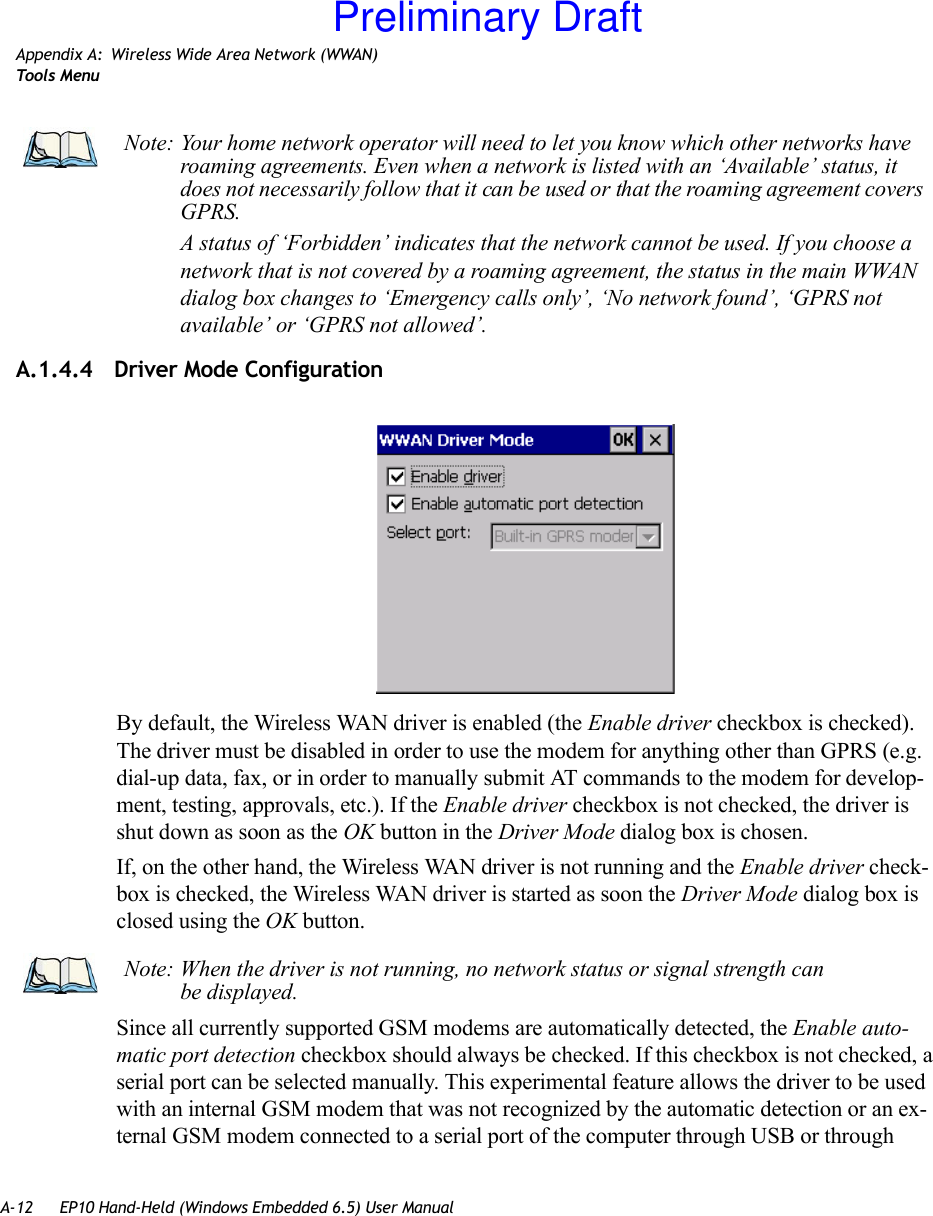 A-12 EP10 Hand-Held (Windows Embedded 6.5) User ManualAppendix A: Wireless Wide Area Network (WWAN)Tool s  Me n uA.1.4.4 Driver Mode ConfigurationBy default, the Wireless WAN driver is enabled (the Enable driver checkbox is checked). The driver must be disabled in order to use the modem for anything other than GPRS (e.g. dial-up data, fax, or in order to manually submit AT commands to the modem for develop-ment, testing, approvals, etc.). If the Enable driver checkbox is not checked, the driver is shut down as soon as the OK button in the Driver Mode dialog box is chosen. If, on the other hand, the Wireless WAN driver is not running and the Enable driver check-box is checked, the Wireless WAN driver is started as soon the Driver Mode dialog box is closed using the OK button. Since all currently supported GSM modems are automatically detected, the Enable auto-matic port detection checkbox should always be checked. If this checkbox is not checked, a serial port can be selected manually. This experimental feature allows the driver to be used with an internal GSM modem that was not recognized by the automatic detection or an ex-ternal GSM modem connected to a serial port of the computer through USB or through Note: Your home network operator will need to let you know which other networks have roaming agreements. Even when a network is listed with an ‘Available’ status, it does not necessarily follow that it can be used or that the roaming agreement covers GPRS. A status of ‘Forbidden’ indicates that the network cannot be used. If you choose a network that is not covered by a roaming agreement, the status in the main WWAN dialog box changes to ‘Emergency calls only’, ‘No network found’, ‘GPRS not available’ or ‘GPRS not allowed’.Note: When the driver is not running, no network status or signal strength can be displayed.Preliminary Draft