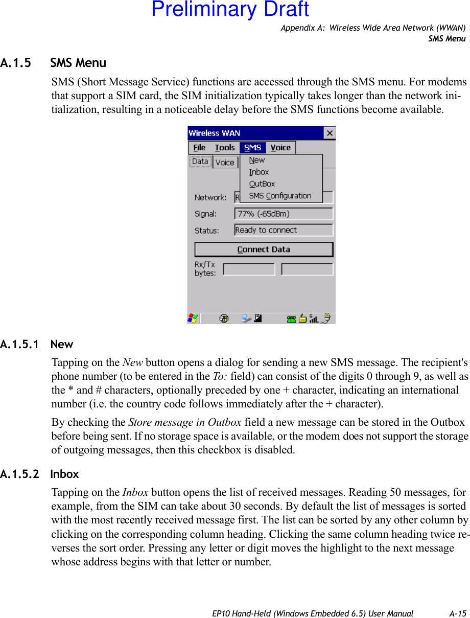 Appendix A: Wireless Wide Area Network (WWAN)SMS MenuEP10 Hand-Held (Windows Embedded 6.5) User Manual A-15A.1.5 SMS MenuSMS (Short Message Service) functions are accessed through the SMS menu. For modems that support a SIM card, the SIM initialization typically takes longer than the network ini-tialization, resulting in a noticeable delay before the SMS functions become available. A.1.5.1 NewTapping on the New button opens a dialog for sending a new SMS message. The recipient&apos;s phone number (to be entered in the To: field) can consist of the digits 0 through 9, as well as the * and # characters, optionally preceded by one + character, indicating an international number (i.e. the country code follows immediately after the + character). By checking the Store message in Outbox field a new message can be stored in the Outbox before being sent. If no storage space is available, or the modem does not support the storage of outgoing messages, then this checkbox is disabled.A.1.5.2 InboxTapping on the Inbox button opens the list of received messages. Reading 50 messages, for example, from the SIM can take about 30 seconds. By default the list of messages is sorted with the most recently received message first. The list can be sorted by any other column by clicking on the corresponding column heading. Clicking the same column heading twice re-verses the sort order. Pressing any letter or digit moves the highlight to the next message whose address begins with that letter or number. Preliminary Draft