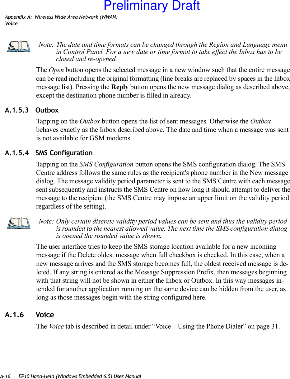 A-16 EP10 Hand-Held (Windows Embedded 6.5) User ManualAppendix A: Wireless Wide Area Network (WWAN)VoiceThe Open button opens the selected message in a new window such that the entire message can be read including the original formatting (line breaks are replaced by spaces in the Inbox message list). Pressing the Reply button opens the new message dialog as described above, except the destination phone number is filled in already.A.1.5.3 OutboxTapping on the Outbox button opens the list of sent messages. Otherwise the Outbox behaves exactly as the Inbox described above. The date and time when a message was sent is not available for GSM modems.A.1.5.4 SMS ConfigurationTapping on the SMS Configuration button opens the SMS configuration dialog. The SMS Centre address follows the same rules as the recipient&apos;s phone number in the New message dialog. The message validity period parameter is sent to the SMS Centre with each message sent subsequently and instructs the SMS Centre on how long it should attempt to deliver the message to the recipient (the SMS Centre may impose an upper limit on the validity period regardless of the setting). The user interface tries to keep the SMS storage location available for a new incoming message if the Delete oldest message when full checkbox is checked. In this case, when a new message arrives and the SMS storage becomes full, the oldest received message is de-leted. If any string is entered as the Message Suppression Prefix, then messages beginning with that string will not be shown in either the Inbox or Outbox. In this way messages in-tended for another application running on the same device can be hidden from the user, as long as those messages begin with the string configured here.A.1.6 VoiceThe Voice tab is described in detail under “Voice – Using the Phone Dialer” on page 31.Note: The date and time formats can be changed through the Region and Language menu in Control Panel. For a new date or time format to take effect the Inbox has to be closed and re-opened.Note: Only certain discrete validity period values can be sent and thus the validity period is rounded to the nearest allowed value. The next time the SMS configuration dialog is opened the rounded value is shown. Preliminary Draft