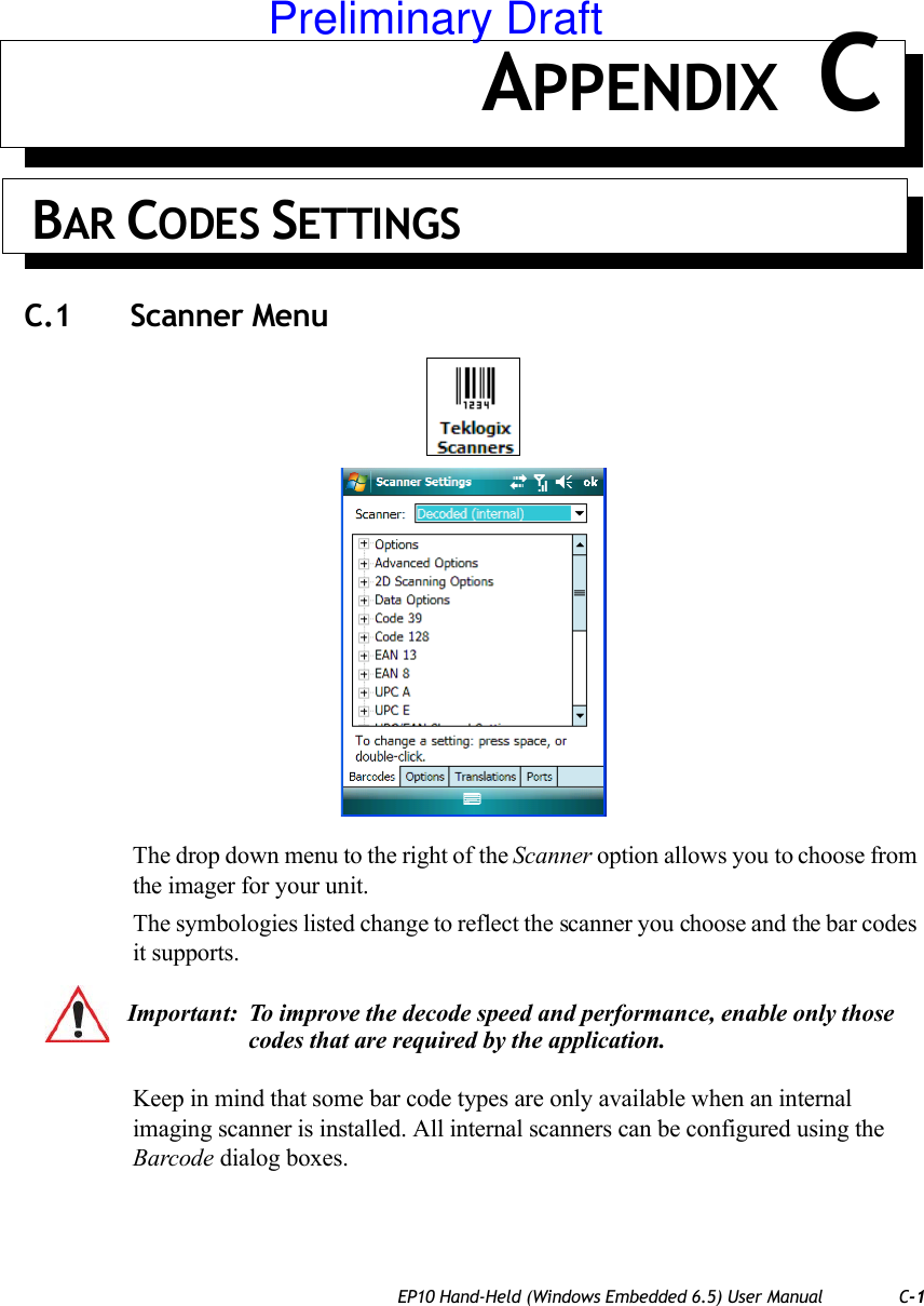 EP10 Hand-Held (Windows Embedded 6.5) User Manual C-1APPENDIX C BAR CODES SETTINGSC.1 Scanner MenuThe drop down menu to the right of the Scanner option allows you to choose from the imager for your unit.The symbologies listed change to reflect the scanner you choose and the bar codes it supports. Keep in mind that some bar code types are only available when an internal imaging scanner is installed. All internal scanners can be configured using the Barcode dialog boxes. Important: To improve the decode speed and performance, enable only those codes that are required by the application.Preliminary Draft