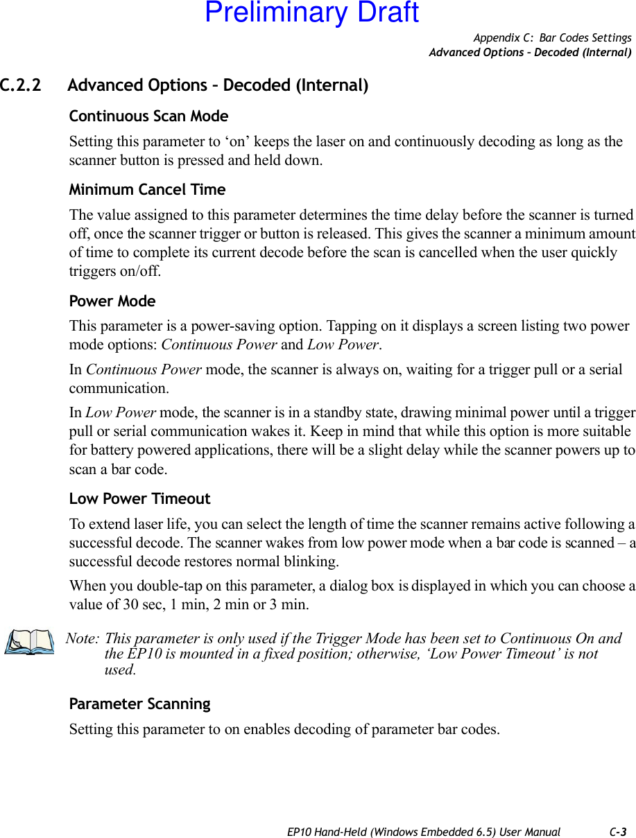 Appendix C: Bar Codes SettingsAdvanced Options – Decoded (Internal)EP10 Hand-Held (Windows Embedded 6.5) User Manual C-3C.2.2 Advanced Options – Decoded (Internal)Continuous Scan ModeSetting this parameter to ‘on’ keeps the laser on and continuously decoding as long as the scanner button is pressed and held down.Minimum Cancel TimeThe value assigned to this parameter determines the time delay before the scanner is turned off, once the scanner trigger or button is released. This gives the scanner a minimum amount of time to complete its current decode before the scan is cancelled when the user quickly triggers on/off.Power ModeThis parameter is a power-saving option. Tapping on it displays a screen listing two power mode options: Continuous Power and Low Power.In Continuous Power mode, the scanner is always on, waiting for a trigger pull or a serial communication.In Low Power mode, the scanner is in a standby state, drawing minimal power until a trigger pull or serial communication wakes it. Keep in mind that while this option is more suitable for battery powered applications, there will be a slight delay while the scanner powers up to scan a bar code.Low Power TimeoutTo extend laser life, you can select the length of time the scanner remains active following a successful decode. The scanner wakes from low power mode when a bar code is scanned – a successful decode restores normal blinking.When you double-tap on this parameter, a dialog box is displayed in which you can choose a value of 30 sec, 1 min, 2 min or 3 min.Parameter ScanningSetting this parameter to on enables decoding of parameter bar codes.Note: This parameter is only used if the Trigger Mode has been set to Continuous On and the EP10 is mounted in a fixed position; otherwise, ‘Low Power Timeout’ is not used.Preliminary Draft