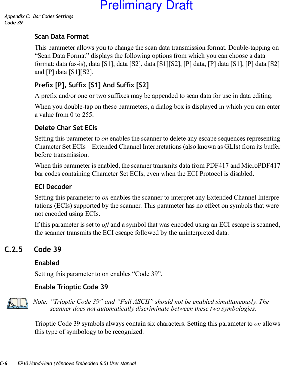 C-6 EP10 Hand-Held (Windows Embedded 6.5) User ManualAppendix C: Bar Codes SettingsCode 39Scan Data FormatThis parameter allows you to change the scan data transmission format. Double-tapping on “Scan Data Format” displays the following options from which you can choose a data format: data (as-is), data [S1], data [S2], data [S1][S2], [P] data, [P] data [S1], [P] data [S2] and [P] data [S1][S2].Prefix [P], Suffix [S1] And Suffix [S2]A prefix and/or one or two suffixes may be appended to scan data for use in data editing.When you double-tap on these parameters, a dialog box is displayed in which you can enter a value from 0 to 255.Delete Char Set ECIsSetting this parameter to on enables the scanner to delete any escape sequences representing Character Set ECIs – Extended Channel Interpretations (also known as GLIs) from its buffer before transmission. When this parameter is enabled, the scanner transmits data from PDF417 and MicroPDF417 bar codes containing Character Set ECIs, even when the ECI Protocol is disabled.ECI DecoderSetting this parameter to on enables the scanner to interpret any Extended Channel Interpre-tations (ECIs) supported by the scanner. This parameter has no effect on symbols that were not encoded using ECIs. If this parameter is set to off and a symbol that was encoded using an ECI escape is scanned, the scanner transmits the ECI escape followed by the uninterpreted data.C.2.5 Code 39EnabledSetting this parameter to on enables “Code 39”.Enable Trioptic Code 39Trioptic Code 39 symbols always contain six characters. Setting this parameter to on allows this type of symbology to be recognized.Note: “Trioptic Code 39” and “Full ASCII” should not be enabled simultaneously. The scanner does not automatically discriminate between these two symbologies.Preliminary Draft