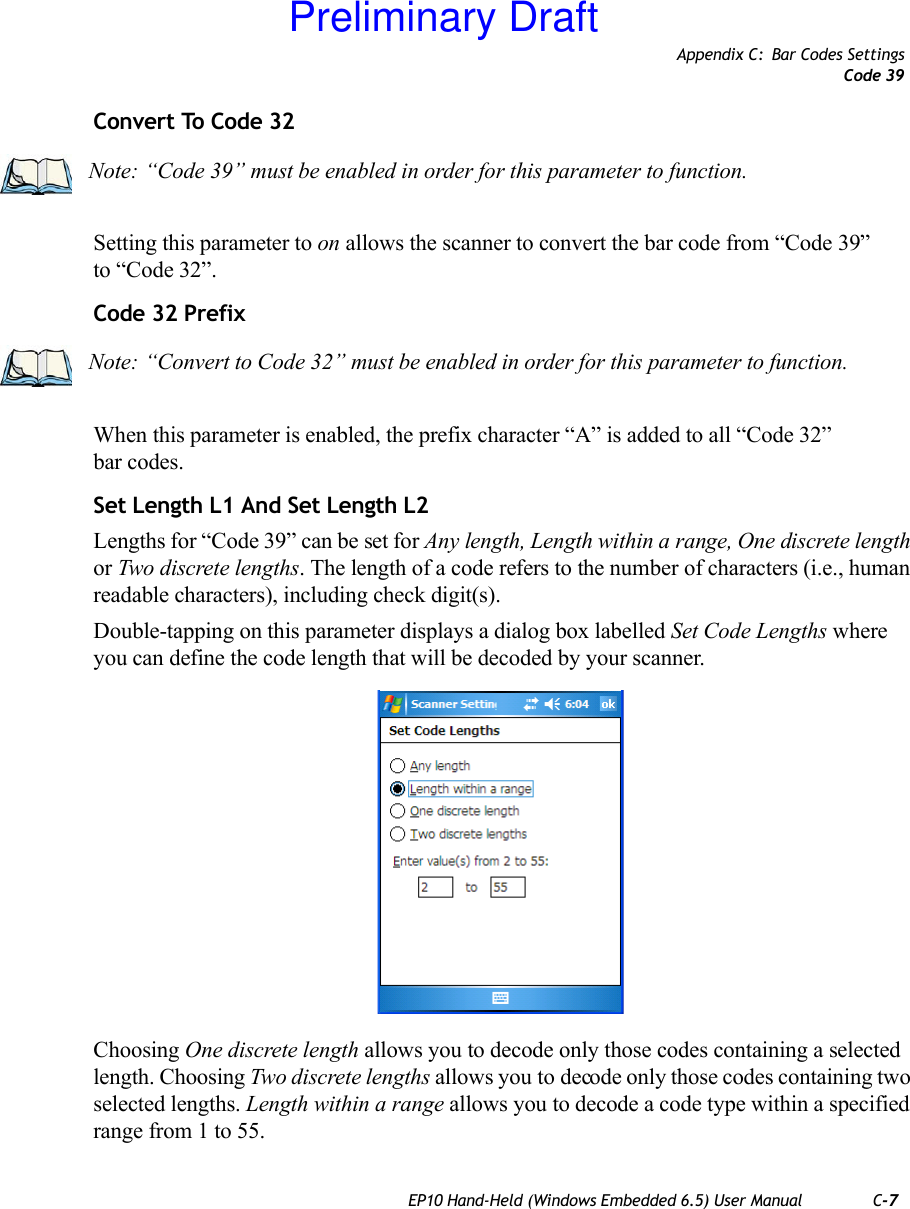 Appendix C: Bar Codes SettingsCode 39EP10 Hand-Held (Windows Embedded 6.5) User Manual C-7Convert To Code 32Setting this parameter to on allows the scanner to convert the bar code from “Code 39” to “Code 32”.Code 32 PrefixWhen this parameter is enabled, the prefix character “A” is added to all “Code 32” bar codes. Set Length L1 And Set Length L2Lengths for “Code 39” can be set for Any length, Length within a range, One discrete length or Two discrete lengths. The length of a code refers to the number of characters (i.e., human readable characters), including check digit(s). Double-tapping on this parameter displays a dialog box labelled Set Code Lengths where you can define the code length that will be decoded by your scanner.Choosing One discrete length allows you to decode only those codes containing a selected length. Choosing Two discrete lengths allows you to decode only those codes containing two selected lengths. Length within a range allows you to decode a code type within a specified range from 1 to 55.Note: “Code 39” must be enabled in order for this parameter to function.Note: “Convert to Code 32” must be enabled in order for this parameter to function.Preliminary Draft