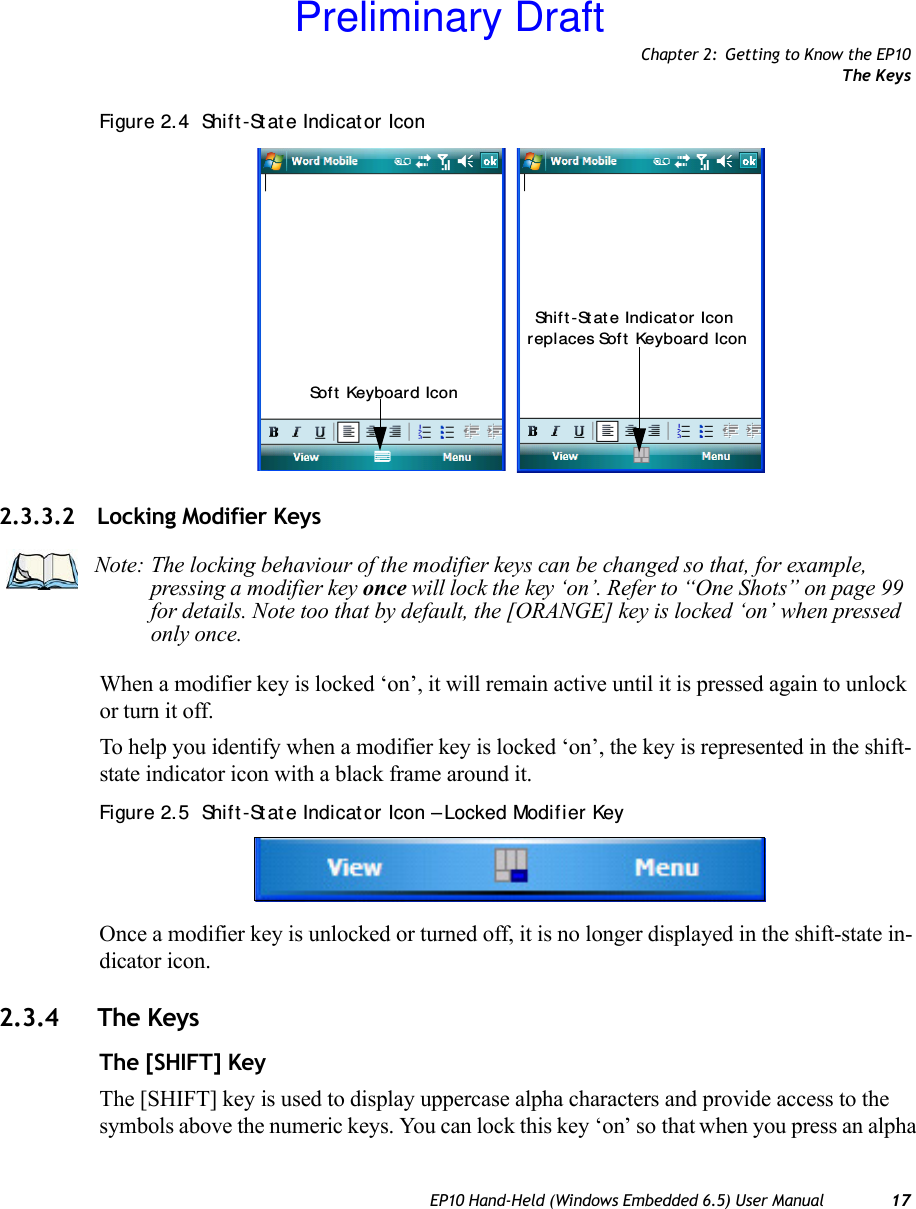 Chapter 2: Getting to Know the EP10The KeysEP10 Hand-Held (Windows Embedded 6.5) User Manual 17Figure 2. 4  Shif t -St at e Indicat or Icon2.3.3.2 Locking Modifier KeysWhen a modifier key is locked ‘on’, it will remain active until it is pressed again to unlock or turn it off. To help you identify when a modifier key is locked ‘on’, the key is represented in the shift-state indicator icon with a black frame around it. Figure 2. 5  Shif t -St at e Indicat or Icon – Locked Modifier KeyOnce a modifier key is unlocked or turned off, it is no longer displayed in the shift-state in-dicator icon.2.3.4 The KeysThe [SHIFT] KeyThe [SHIFT] key is used to display uppercase alpha characters and provide access to the symbols above the numeric keys. You can lock this key ‘on’ so that when you press an alpha Sof t Keyboard IconShif t -St at e Indi cat or  Icon replaces Sof t  Keyboard IconNote: The locking behaviour of the modifier keys can be changed so that, for example, pressing a modifier key once will lock the key ‘on’. Refer to “One Shots” on page 99 for details. Note too that by default, the [ORANGE] key is locked ‘on’ when pressed only once.Preliminary Draft