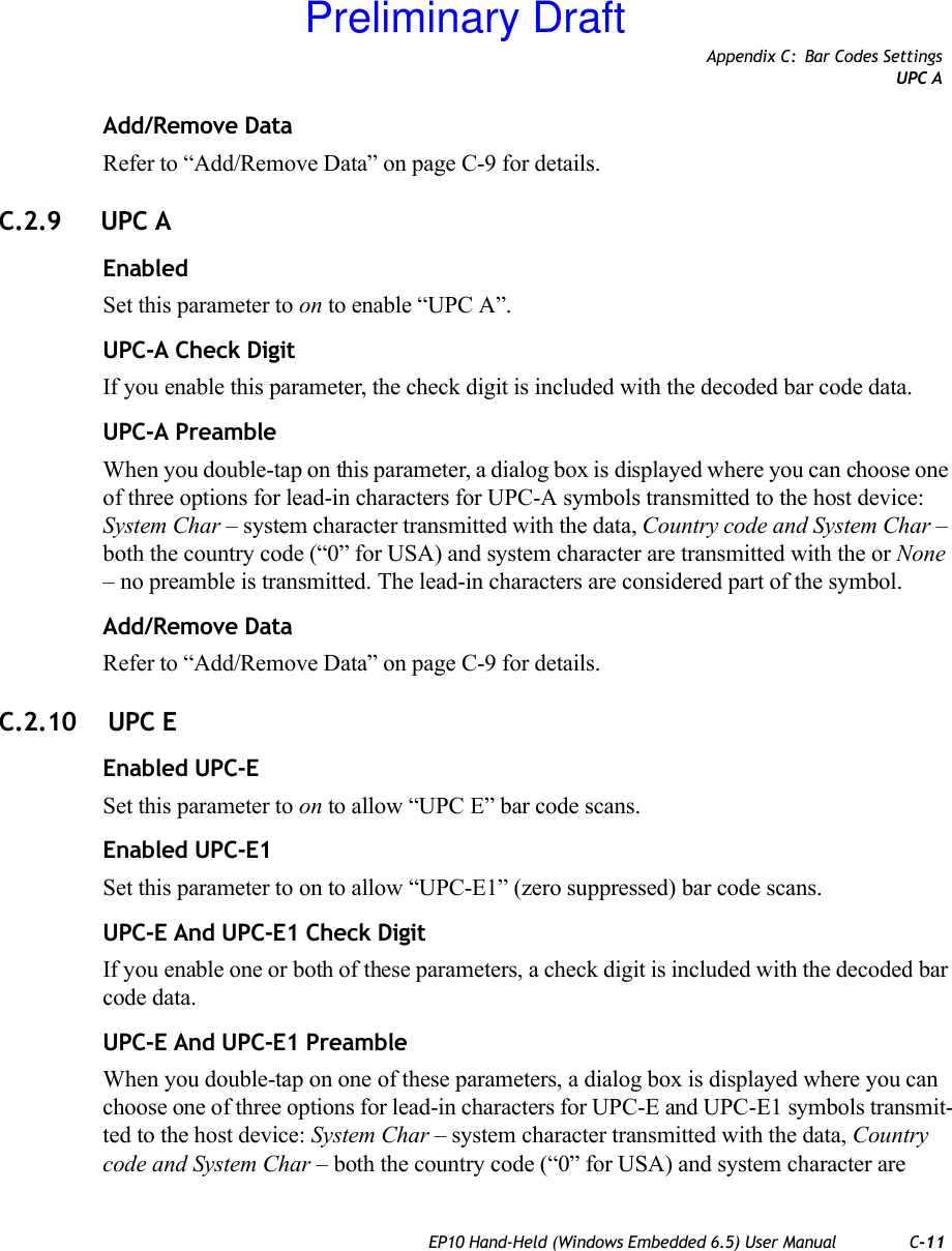 Appendix C: Bar Codes SettingsUPC AEP10 Hand-Held (Windows Embedded 6.5) User Manual C-11Add/Remove DataRefer to “Add/Remove Data” on page C-9 for details.C.2.9 UPC AEnabledSet this parameter to on to enable “UPC A”.UPC-A Check DigitIf you enable this parameter, the check digit is included with the decoded bar code data.UPC-A PreambleWhen you double-tap on this parameter, a dialog box is displayed where you can choose one of three options for lead-in characters for UPC-A symbols transmitted to the host device: System Char – system character transmitted with the data, Country code and System Char – both the country code (“0” for USA) and system character are transmitted with the or None – no preamble is transmitted. The lead-in characters are considered part of the symbol.Add/Remove DataRefer to “Add/Remove Data” on page C-9 for details.C.2.10  UPC EEnabled UPC-ESet this parameter to on to allow “UPC E” bar code scans.Enabled UPC-E1Set this parameter to on to allow “UPC-E1” (zero suppressed) bar code scans.UPC-E And UPC-E1 Check DigitIf you enable one or both of these parameters, a check digit is included with the decoded bar code data.UPC-E And UPC-E1 PreambleWhen you double-tap on one of these parameters, a dialog box is displayed where you can choose one of three options for lead-in characters for UPC-E and UPC-E1 symbols transmit-ted to the host device: System Char – system character transmitted with the data, Country code and System Char – both the country code (“0” for USA) and system character are Preliminary Draft