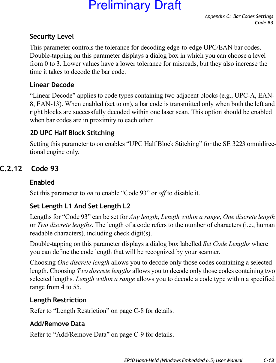 Appendix C: Bar Codes SettingsCode 93EP10 Hand-Held (Windows Embedded 6.5) User Manual C-13Security LevelThis parameter controls the tolerance for decoding edge-to-edge UPC/EAN bar codes. Double-tapping on this parameter displays a dialog box in which you can choose a level from 0 to 3. Lower values have a lower tolerance for misreads, but they also increase the time it takes to decode the bar code.Linear Decode“Linear Decode” applies to code types containing two adjacent blocks (e.g., UPC-A, EAN-8, EAN-13). When enabled (set to on), a bar code is transmitted only when both the left and right blocks are successfully decoded within one laser scan. This option should be enabled when bar codes are in proximity to each other.2D UPC Half Block StitchingSetting this parameter to on enables “UPC Half Block Stitching” for the SE 3223 omnidirec-tional engine only.C.2.12  Code 93EnabledSet this parameter to on to enable “Code 93” or off to disable it.Set Length L1 And Set Length L2Lengths for “Code 93” can be set for Any length, Length within a range, One discrete length or Two discrete lengths. The length of a code refers to the number of characters (i.e., human readable characters), including check digit(s).Double-tapping on this parameter displays a dialog box labelled Set Code Lengths where you can define the code length that will be recognized by your scanner.Choosing One discrete length allows you to decode only those codes containing a selected length. Choosing Two discrete lengths allows you to decode only those codes containing two selected lengths. Length within a range allows you to decode a code type within a specified range from 4 to 55.Length RestrictionRefer to “Length Restriction” on page C-8 for details.Add/Remove DataRefer to “Add/Remove Data” on page C-9 for details.Preliminary Draft