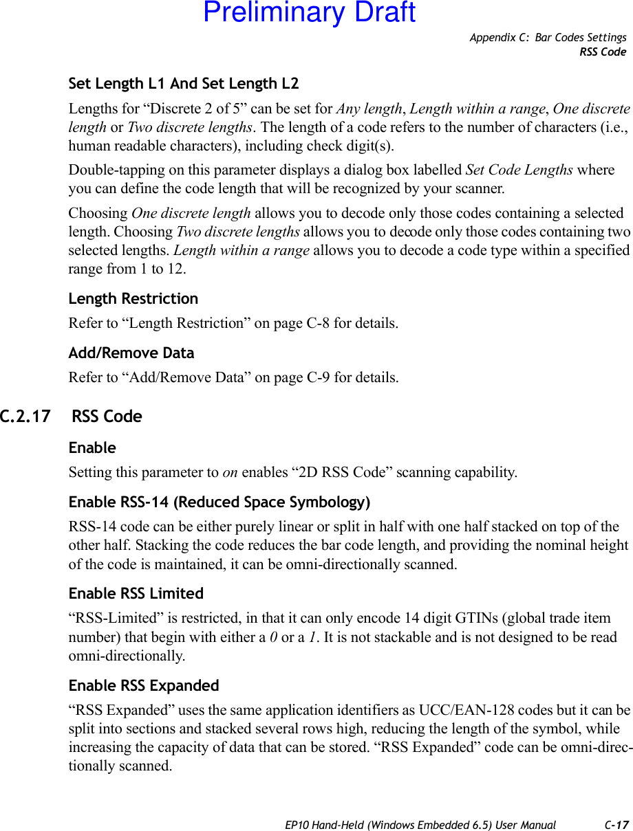 Appendix C: Bar Codes SettingsRSS CodeEP10 Hand-Held (Windows Embedded 6.5) User Manual C-17Set Length L1 And Set Length L2Lengths for “Discrete 2 of 5” can be set for Any length, Length within a range, One discrete length or Two discrete lengths. The length of a code refers to the number of characters (i.e., human readable characters), including check digit(s). Double-tapping on this parameter displays a dialog box labelled Set Code Lengths where you can define the code length that will be recognized by your scanner.Choosing One discrete length allows you to decode only those codes containing a selected length. Choosing Two discrete lengths allows you to decode only those codes containing two selected lengths. Length within a range allows you to decode a code type within a specified range from 1 to 12.Length RestrictionRefer to “Length Restriction” on page C-8 for details.Add/Remove DataRefer to “Add/Remove Data” on page C-9 for details.C.2.17  RSS CodeEnableSetting this parameter to on enables “2D RSS Code” scanning capability.Enable RSS-14 (Reduced Space Symbology)RSS-14 code can be either purely linear or split in half with one half stacked on top of the other half. Stacking the code reduces the bar code length, and providing the nominal height of the code is maintained, it can be omni-directionally scanned.Enable RSS Limited“RSS-Limited” is restricted, in that it can only encode 14 digit GTINs (global trade item number) that begin with either a 0 or a 1. It is not stackable and is not designed to be read omni-directionally.Enable RSS Expanded “RSS Expanded” uses the same application identifiers as UCC/EAN-128 codes but it can be split into sections and stacked several rows high, reducing the length of the symbol, while increasing the capacity of data that can be stored. “RSS Expanded” code can be omni-direc-tionally scanned.Preliminary Draft