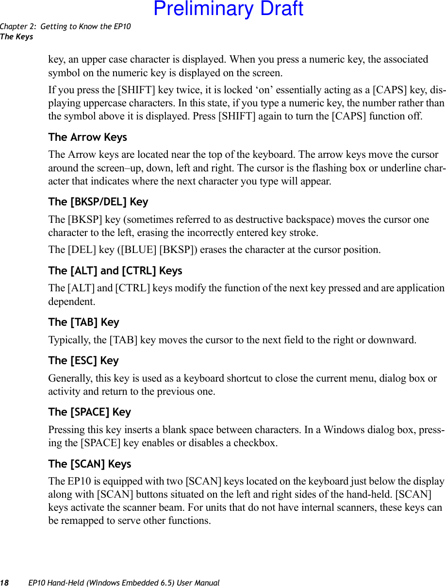 Chapter 2: Getting to Know the EP10The Keys18 EP10 Hand-Held (Windows Embedded 6.5) User Manualkey, an upper case character is displayed. When you press a numeric key, the associated symbol on the numeric key is displayed on the screen.If you press the [SHIFT] key twice, it is locked ‘on’ essentially acting as a [CAPS] key, dis-playing uppercase characters. In this state, if you type a numeric key, the number rather than the symbol above it is displayed. Press [SHIFT] again to turn the [CAPS] function off.The Arrow KeysThe Arrow keys are located near the top of the keyboard. The arrow keys move the cursor around the screen–up, down, left and right. The cursor is the flashing box or underline char-acter that indicates where the next character you type will appear.The [BKSP/DEL] KeyThe [BKSP] key (sometimes referred to as destructive backspace) moves the cursor one character to the left, erasing the incorrectly entered key stroke. The [DEL] key ([BLUE] [BKSP]) erases the character at the cursor position.The [ALT] and [CTRL] KeysThe [ALT] and [CTRL] keys modify the function of the next key pressed and are application dependent.The [TAB] KeyTypically, the [TAB] key moves the cursor to the next field to the right or downward.The [ESC] KeyGenerally, this key is used as a keyboard shortcut to close the current menu, dialog box or activity and return to the previous one.The [SPACE] KeyPressing this key inserts a blank space between characters. In a Windows dialog box, press-ing the [SPACE] key enables or disables a checkbox.The [SCAN] KeysThe EP10 is equipped with two [SCAN] keys located on the keyboard just below the display along with [SCAN] buttons situated on the left and right sides of the hand-held. [SCAN] keys activate the scanner beam. For units that do not have internal scanners, these keys can be remapped to serve other functions.Preliminary Draft