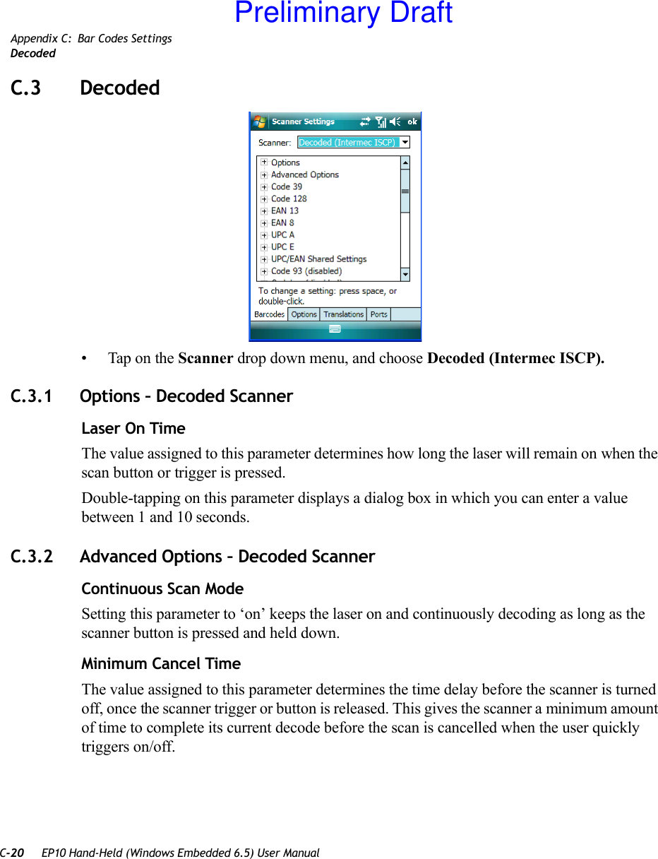 C-20 EP10 Hand-Held (Windows Embedded 6.5) User ManualAppendix C: Bar Codes SettingsDecodedC.3 Decoded• Tap on the Scanner drop down menu, and choose Decoded (Intermec ISCP).C.3.1 Options – Decoded ScannerLaser On TimeThe value assigned to this parameter determines how long the laser will remain on when the scan button or trigger is pressed.Double-tapping on this parameter displays a dialog box in which you can enter a value between 1 and 10 seconds.C.3.2 Advanced Options – Decoded ScannerContinuous Scan ModeSetting this parameter to ‘on’ keeps the laser on and continuously decoding as long as the scanner button is pressed and held down.Minimum Cancel TimeThe value assigned to this parameter determines the time delay before the scanner is turned off, once the scanner trigger or button is released. This gives the scanner a minimum amount of time to complete its current decode before the scan is cancelled when the user quickly triggers on/off.Preliminary Draft