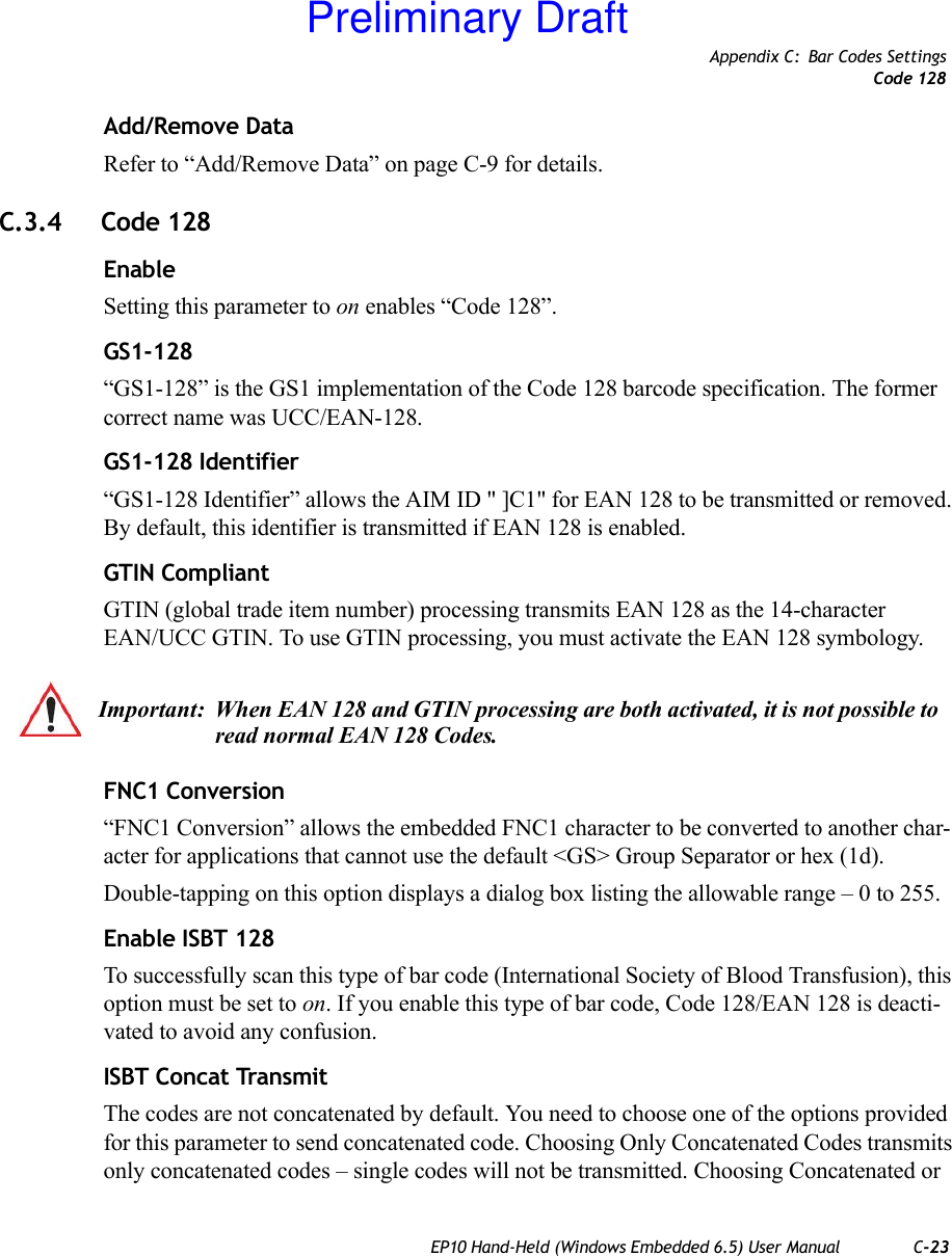 Appendix C: Bar Codes SettingsCode 128EP10 Hand-Held (Windows Embedded 6.5) User Manual C-23Add/Remove DataRefer to “Add/Remove Data” on page C-9 for details.C.3.4 Code 128EnableSetting this parameter to on enables “Code 128”.GS1-128“GS1-128” is the GS1 implementation of the Code 128 barcode specification. The former correct name was UCC/EAN-128.GS1-128 Identifier“GS1-128 Identifier” allows the AIM ID &quot; ]C1&quot; for EAN 128 to be transmitted or removed. By default, this identifier is transmitted if EAN 128 is enabled.GTIN CompliantGTIN (global trade item number) processing transmits EAN 128 as the 14-character EAN/UCC GTIN. To use GTIN processing, you must activate the EAN 128 symbology.FNC1 Conversion“FNC1 Conversion” allows the embedded FNC1 character to be converted to another char-acter for applications that cannot use the default &lt;GS&gt; Group Separator or hex (1d). Double-tapping on this option displays a dialog box listing the allowable range – 0 to 255. Enable ISBT 128 To successfully scan this type of bar code (International Society of Blood Transfusion), this option must be set to on. If you enable this type of bar code, Code 128/EAN 128 is deacti-vated to avoid any confusion.ISBT Concat TransmitThe codes are not concatenated by default. You need to choose one of the options provided for this parameter to send concatenated code. Choosing Only Concatenated Codes transmits only concatenated codes – single codes will not be transmitted. Choosing Concatenated or Important: When EAN 128 and GTIN processing are both activated, it is not possible to read normal EAN 128 Codes. Preliminary Draft