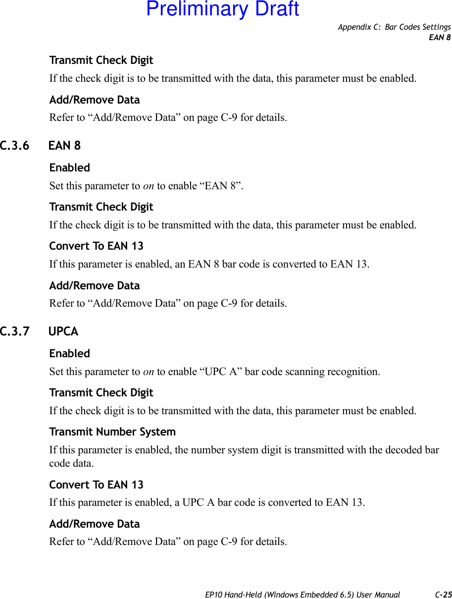 Appendix C: Bar Codes SettingsEAN 8EP10 Hand-Held (Windows Embedded 6.5) User Manual C-25Transmit Check DigitIf the check digit is to be transmitted with the data, this parameter must be enabled.Add/Remove DataRefer to “Add/Remove Data” on page C-9 for details.C.3.6 EAN 8EnabledSet this parameter to on to enable “EAN 8”.Transmit Check DigitIf the check digit is to be transmitted with the data, this parameter must be enabled.Convert To EAN 13If this parameter is enabled, an EAN 8 bar code is converted to EAN 13.Add/Remove DataRefer to “Add/Remove Data” on page C-9 for details.C.3.7 UPCAEnabledSet this parameter to on to enable “UPC A” bar code scanning recognition.Transmit Check DigitIf the check digit is to be transmitted with the data, this parameter must be enabled.Transmit Number SystemIf this parameter is enabled, the number system digit is transmitted with the decoded bar code data.Convert To EAN 13If this parameter is enabled, a UPC A bar code is converted to EAN 13.Add/Remove DataRefer to “Add/Remove Data” on page C-9 for details.Preliminary Draft