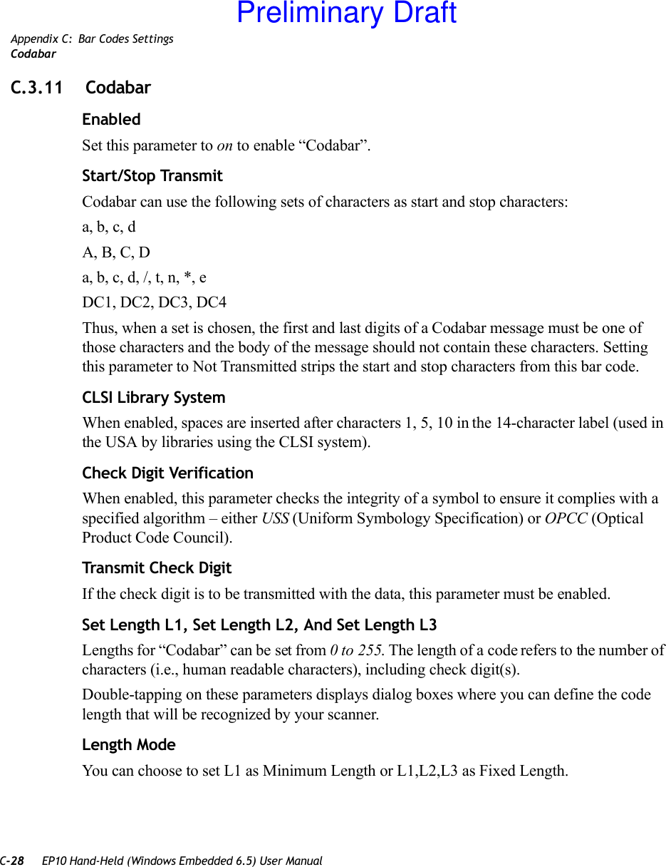 C-28 EP10 Hand-Held (Windows Embedded 6.5) User ManualAppendix C: Bar Codes SettingsCodabarC.3.11  CodabarEnabledSet this parameter to on to enable “Codabar”.Start/Stop TransmitCodabar can use the following sets of characters as start and stop characters:a, b, c, d A, B, C, D a, b, c, d, /, t, n, *, eDC1, DC2, DC3, DC4 Thus, when a set is chosen, the first and last digits of a Codabar message must be one of those characters and the body of the message should not contain these characters. Setting this parameter to Not Transmitted strips the start and stop characters from this bar code. CLSI Library SystemWhen enabled, spaces are inserted after characters 1, 5, 10 in the 14-character label (used in the USA by libraries using the CLSI system). Check Digit VerificationWhen enabled, this parameter checks the integrity of a symbol to ensure it complies with a specified algorithm – either USS (Uniform Symbology Specification) or OPCC (Optical Product Code Council).Transmit Check DigitIf the check digit is to be transmitted with the data, this parameter must be enabled.Set Length L1, Set Length L2, And Set Length L3Lengths for “Codabar” can be set from 0 to 255. The length of a code refers to the number of characters (i.e., human readable characters), including check digit(s). Double-tapping on these parameters displays dialog boxes where you can define the code length that will be recognized by your scanner.Length ModeYou can choose to set L1 as Minimum Length or L1,L2,L3 as Fixed Length.Preliminary Draft