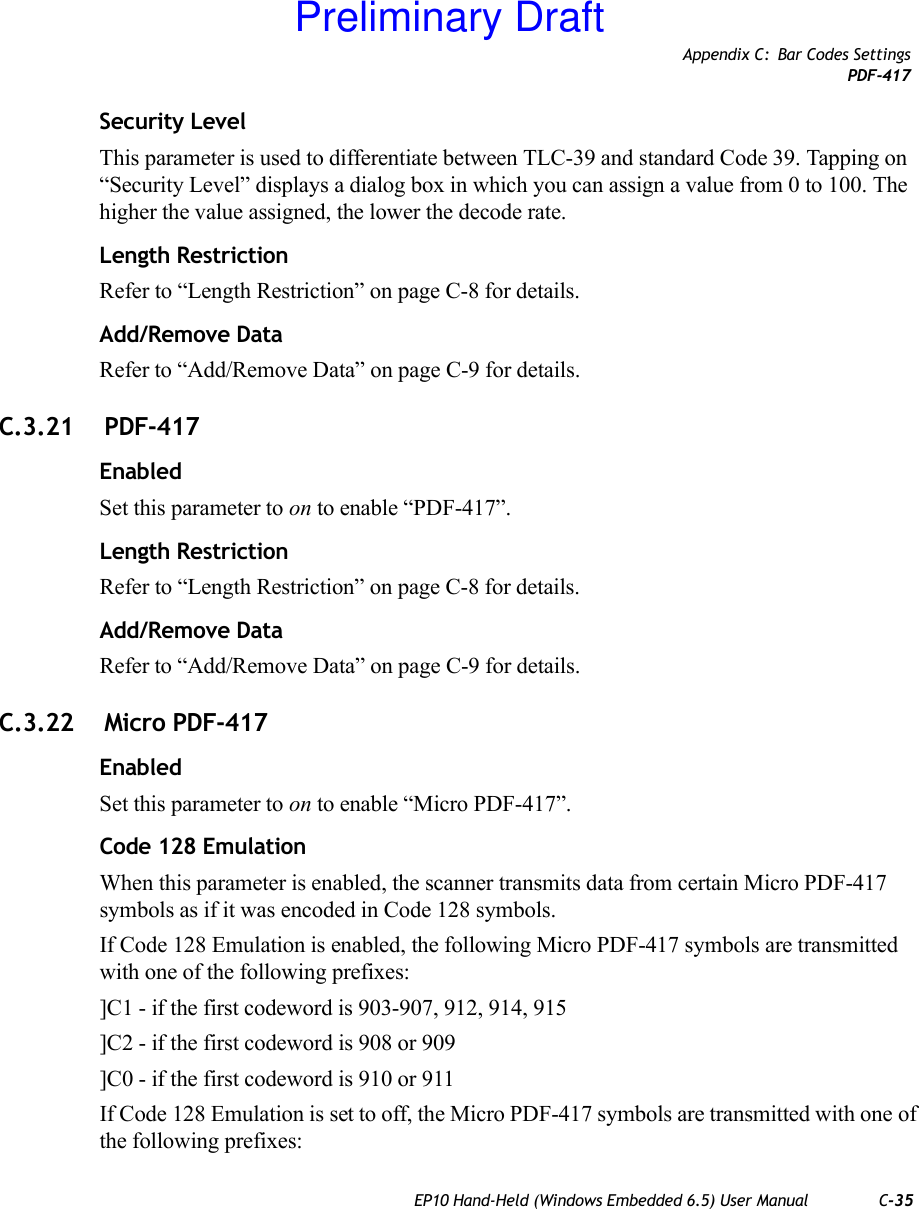 Appendix C: Bar Codes SettingsPDF-417EP10 Hand-Held (Windows Embedded 6.5) User Manual C-35Security LevelThis parameter is used to differentiate between TLC-39 and standard Code 39. Tapping on “Security Level” displays a dialog box in which you can assign a value from 0 to 100. The higher the value assigned, the lower the decode rate.Length RestrictionRefer to “Length Restriction” on page C-8 for details.Add/Remove DataRefer to “Add/Remove Data” on page C-9 for details.C.3.21  PDF-417EnabledSet this parameter to on to enable “PDF-417”.Length RestrictionRefer to “Length Restriction” on page C-8 for details.Add/Remove DataRefer to “Add/Remove Data” on page C-9 for details.C.3.22  Micro PDF-417EnabledSet this parameter to on to enable “Micro PDF-417”.Code 128 EmulationWhen this parameter is enabled, the scanner transmits data from certain Micro PDF-417 symbols as if it was encoded in Code 128 symbols. If Code 128 Emulation is enabled, the following Micro PDF-417 symbols are transmitted with one of the following prefixes:]C1 - if the first codeword is 903-907, 912, 914, 915]C2 - if the first codeword is 908 or 909]C0 - if the first codeword is 910 or 911If Code 128 Emulation is set to off, the Micro PDF-417 symbols are transmitted with one of the following prefixes:Preliminary Draft