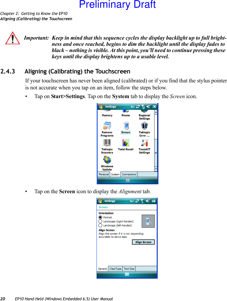 Chapter 2: Getting to Know the EP10Aligning (Calibrating) the Touchscreen20 EP10 Hand-Held (Windows Embedded 6.5) User Manual2.4.3 Aligning (Calibrating) the TouchscreenIf your touchscreen has never been aligned (calibrated) or if you find that the stylus pointer is not accurate when you tap on an item, follow the steps below.• Tap on Start&gt;Settings. Tap on the System tab to display the Screen icon.• Tap on the Screen icon to display the Alignment tab.Important: Keep in mind that this sequence cycles the display backlight up to full bright-ness and once reached, begins to dim the backlight until the display fades to black – nothing is visible. At this point, you’ll need to continue pressing these keys until the display brightens up to a usable level.Preliminary Draft