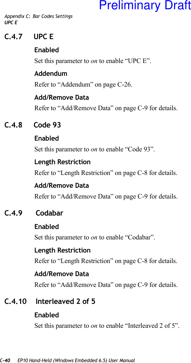 C-40 EP10 Hand-Held (Windows Embedded 6.5) User ManualAppendix C: Bar Codes SettingsUPC EC.4.7 UPC EEnabledSet this parameter to on to enable “UPC E”.AddendumRefer to “Addendum” on page C-26.Add/Remove DataRefer to “Add/Remove Data” on page C-9 for details.C.4.8 Code 93EnabledSet this parameter to on to enable “Code 93”.Length RestrictionRefer to “Length Restriction” on page C-8 for details.Add/Remove DataRefer to “Add/Remove Data” on page C-9 for details.C.4.9  CodabarEnabledSet this parameter to on to enable “Codabar”.Length RestrictionRefer to “Length Restriction” on page C-8 for details.Add/Remove DataRefer to “Add/Remove Data” on page C-9 for details.C.4.10  Interleaved 2 of 5EnabledSet this parameter to on to enable “Interleaved 2 of 5”.Preliminary Draft