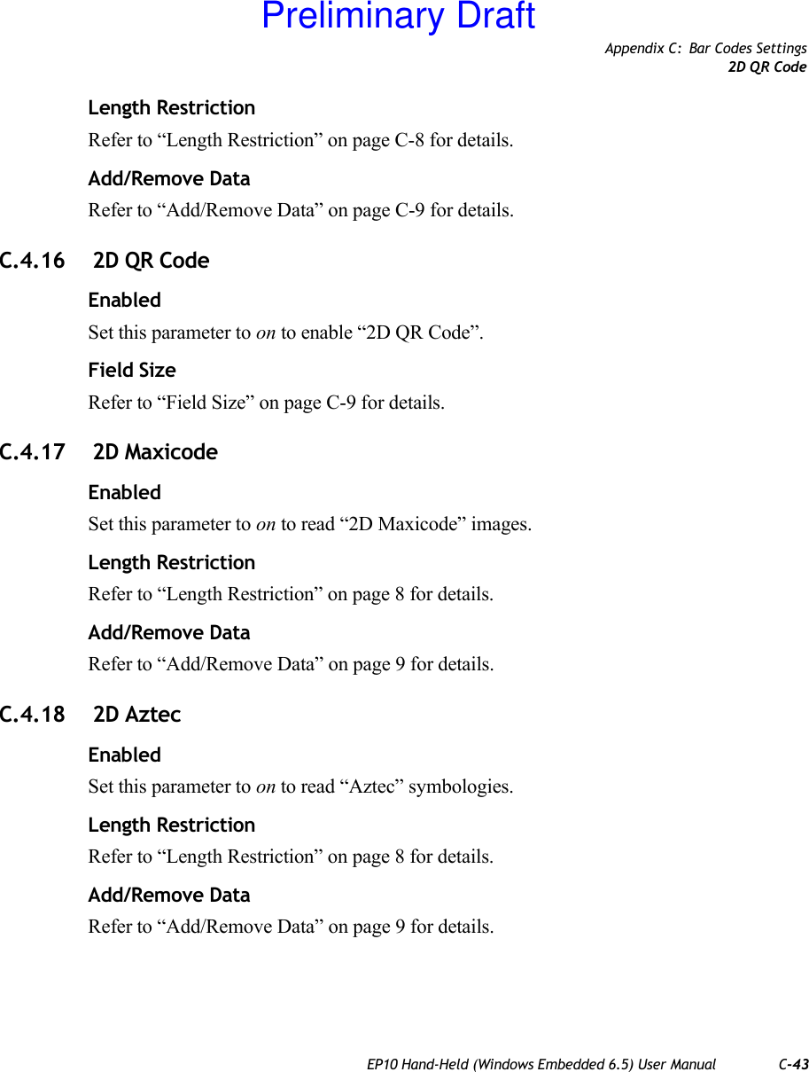 Appendix C: Bar Codes Settings2D QR CodeEP10 Hand-Held (Windows Embedded 6.5) User Manual C-43Length RestrictionRefer to “Length Restriction” on page C-8 for details.Add/Remove DataRefer to “Add/Remove Data” on page C-9 for details.C.4.16  2D QR CodeEnabledSet this parameter to on to enable “2D QR Code”.Field SizeRefer to “Field Size” on page C-9 for details.C.4.17  2D MaxicodeEnabledSet this parameter to on to read “2D Maxicode” images.Length RestrictionRefer to “Length Restriction” on page 8 for details.Add/Remove DataRefer to “Add/Remove Data” on page 9 for details.C.4.18  2D AztecEnabledSet this parameter to on to read “Aztec” symbologies.Length RestrictionRefer to “Length Restriction” on page 8 for details.Add/Remove DataRefer to “Add/Remove Data” on page 9 for details.Preliminary Draft