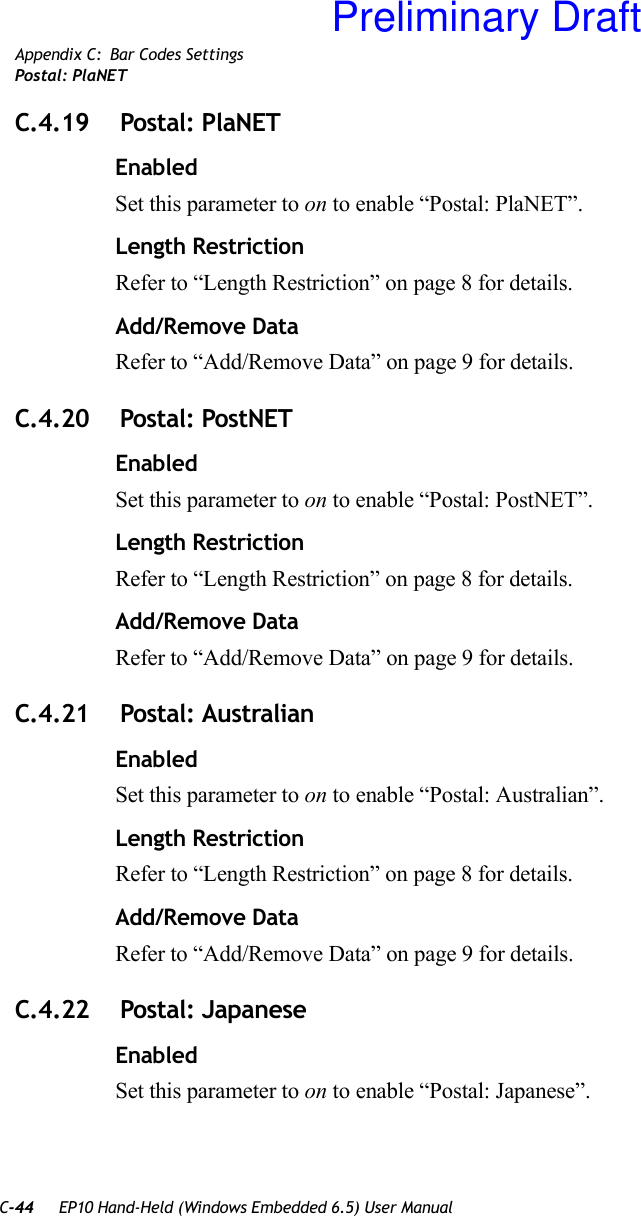 C-44 EP10 Hand-Held (Windows Embedded 6.5) User ManualAppendix C: Bar Codes SettingsPostal: PlaNETC.4.19  Postal: PlaNETEnabledSet this parameter to on to enable “Postal: PlaNET”.Length RestrictionRefer to “Length Restriction” on page 8 for details.Add/Remove DataRefer to “Add/Remove Data” on page 9 for details.C.4.20  Postal: PostNETEnabledSet this parameter to on to enable “Postal: PostNET”.Length RestrictionRefer to “Length Restriction” on page 8 for details.Add/Remove DataRefer to “Add/Remove Data” on page 9 for details.C.4.21  Postal: AustralianEnabledSet this parameter to on to enable “Postal: Australian”.Length RestrictionRefer to “Length Restriction” on page 8 for details.Add/Remove DataRefer to “Add/Remove Data” on page 9 for details.C.4.22  Postal: JapaneseEnabledSet this parameter to on to enable “Postal: Japanese”.Preliminary Draft