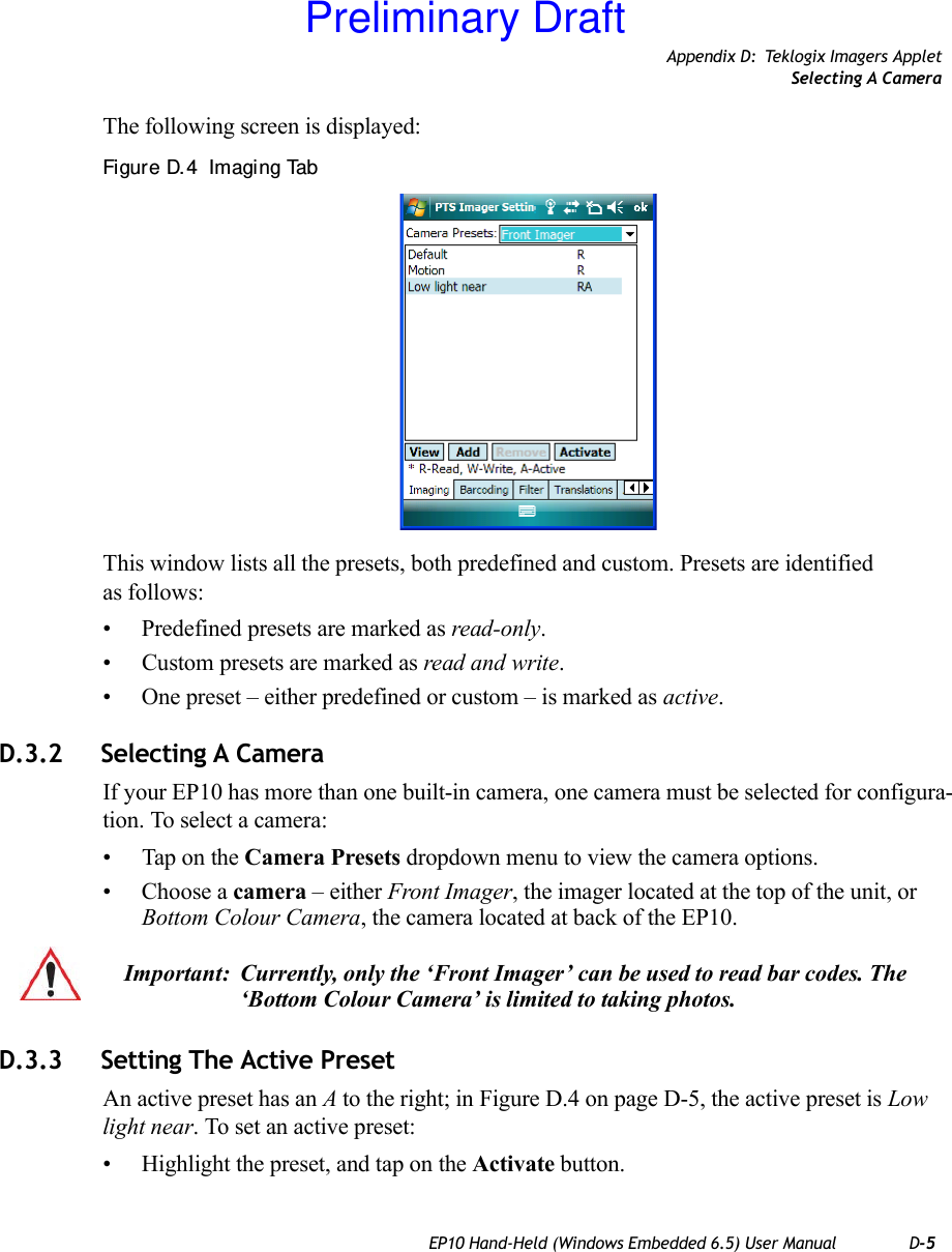 Appendix D: Teklogix Imagers AppletSelecting A CameraEP10 Hand-Held (Windows Embedded 6.5) User Manual D-5The following screen is displayed:Figure D. 4  Imaging TabThis window lists all the presets, both predefined and custom. Presets are identified as follows:• Predefined presets are marked as read-only.• Custom presets are marked as read and write.• One preset – either predefined or custom – is marked as active.D.3.2 Selecting A CameraIf your EP10 has more than one built-in camera, one camera must be selected for configura-tion. To select a camera:• Tap on the Camera Presets dropdown menu to view the camera options.• Choose a camera – either Front Imager, the imager located at the top of the unit, or Bottom Colour Camera, the camera located at back of the EP10.D.3.3 Setting The Active PresetAn active preset has an A to the right; in Figure D.4 on page D-5, the active preset is Low light near. To set an active preset:• Highlight the preset, and tap on the Activate button.Important: Currently, only the ‘Front Imager’ can be used to read bar codes. The ‘Bottom Colour Camera’ is limited to taking photos.Preliminary Draft