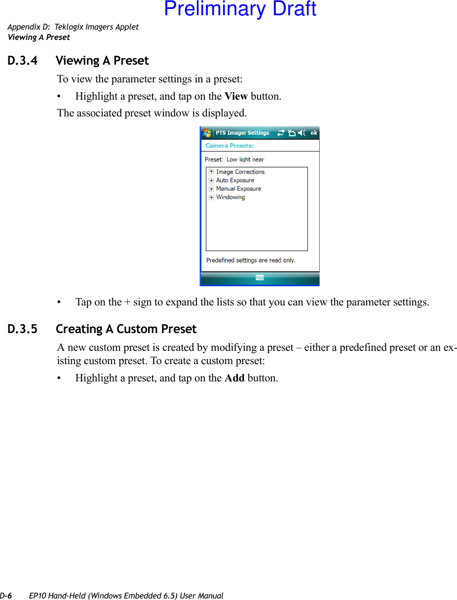 D-6 EP10 Hand-Held (Windows Embedded 6.5) User ManualAppendix D: Teklogix Imagers AppletViewing A PresetD.3.4 Viewing A PresetTo view the parameter settings in a preset:• Highlight a preset, and tap on the View button.The associated preset window is displayed.• Tap on the + sign to expand the lists so that you can view the parameter settings.D.3.5 Creating A Custom PresetA new custom preset is created by modifying a preset – either a predefined preset or an ex-isting custom preset. To create a custom preset:• Highlight a preset, and tap on the Add button.Preliminary Draft