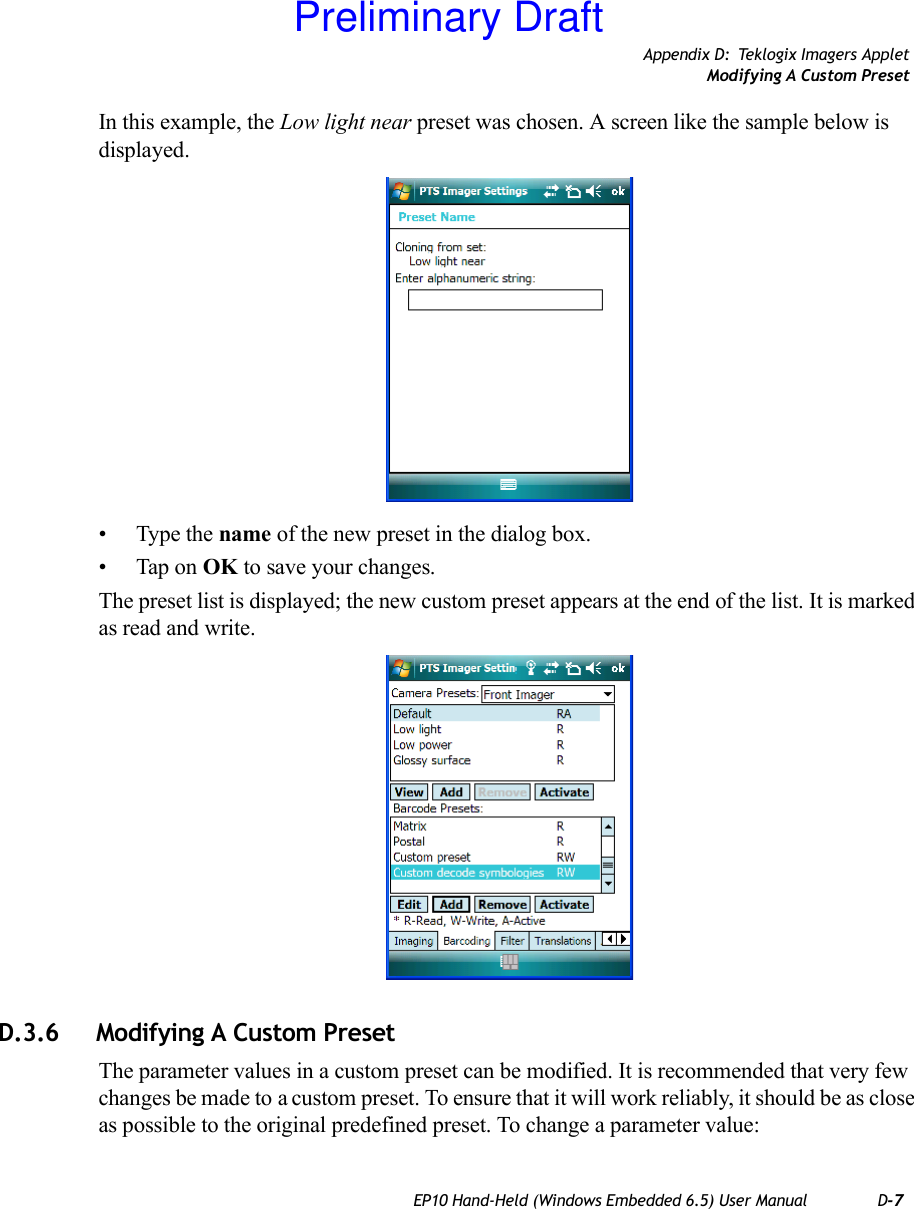 Appendix D: Teklogix Imagers AppletModifying A Custom PresetEP10 Hand-Held (Windows Embedded 6.5) User Manual D-7In this example, the Low light near preset was chosen. A screen like the sample below is displayed.• Type the name of the new preset in the dialog box.• Tap on OK to save your changes.The preset list is displayed; the new custom preset appears at the end of the list. It is marked as read and write.D.3.6 Modifying A Custom PresetThe parameter values in a custom preset can be modified. It is recommended that very few changes be made to a custom preset. To ensure that it will work reliably, it should be as close as possible to the original predefined preset. To change a parameter value:Preliminary Draft