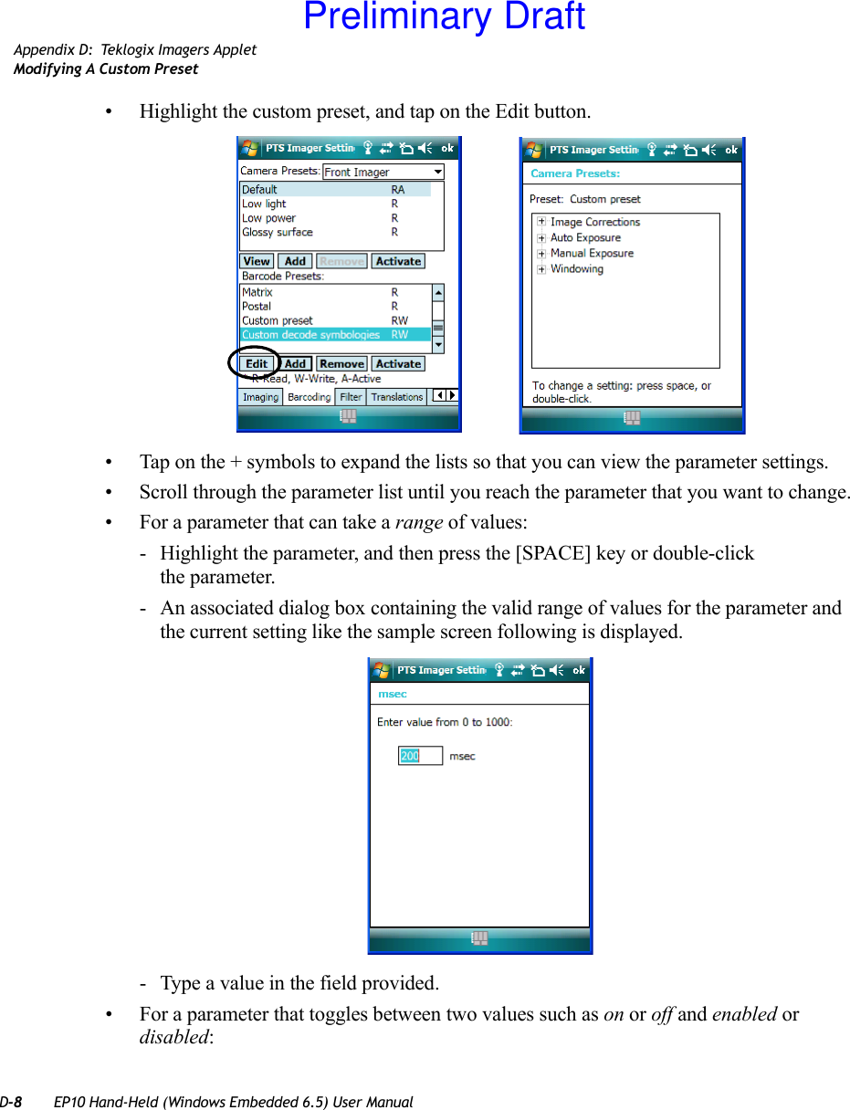 D-8 EP10 Hand-Held (Windows Embedded 6.5) User ManualAppendix D: Teklogix Imagers AppletModifying A Custom Preset• Highlight the custom preset, and tap on the Edit button.• Tap on the + symbols to expand the lists so that you can view the parameter settings.• Scroll through the parameter list until you reach the parameter that you want to change.• For a parameter that can take a range of values:- Highlight the parameter, and then press the [SPACE] key or double-click the parameter.- An associated dialog box containing the valid range of values for the parameter and the current setting like the sample screen following is displayed.- Type a value in the field provided.• For a parameter that toggles between two values such as on or off and enabled or disabled:Preliminary Draft