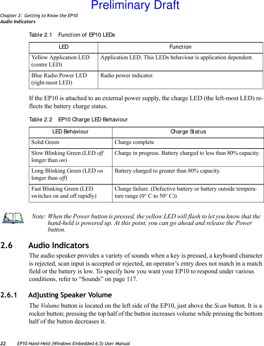 Chapter 2: Getting to Know the EP10Audio Indicators22 EP10 Hand-Held (Windows Embedded 6.5) User ManualIf the EP10 is attached to an external power supply, the charge LED (the left-most LED) re-flects the battery charge status.2.6 Audio IndicatorsThe audio speaker provides a variety of sounds when a key is pressed, a keyboard character is rejected, scan input is accepted or rejected, an operator’s entry does not match in a match field or the battery is low. To specify how you want your EP10 to respond under various conditions, refer to “Sounds” on page 117.2.6.1 Adjusting Speaker VolumeThe Volum e  button is located on the left side of the EP10, just above the Scan button. It is a rocker button; pressing the top half of the button increases volume while pressing the bottom half of the button decreases it.Yellow Application LED (centre LED)Application LED. This LEDs behaviour is application dependent. Blue Radio Power LED (right-most LED)Radio power indicator.Table 2. 2  EP10 Charge LED BehaviourLED Behaviour Charge St at usSolid Green Charge completeSlow Blinking Green (LED off longer than on)Charge in progress. Battery charged to less than 80% capacity.Long Blinking Green (LED on longer than off)Battery charged to greater than 80% capacity.Fast Blinking Green (LED switches on and off rapidly)Charge failure. (Defective battery or battery outside tempera-ture range (0° C to 50° C))Table 2. 1  Funct ion of EP10 LEDsLED Funct ionNote: When the Power button is pressed, the yellow LED will flash to let you know that the hand-held is powered up. At this point, you can go ahead and release the Power button.Preliminary Draft