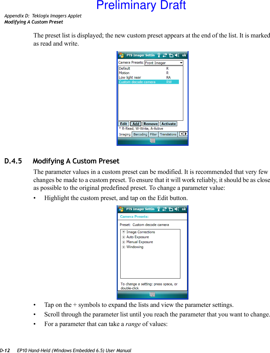 D-12 EP10 Hand-Held (Windows Embedded 6.5) User ManualAppendix D: Teklogix Imagers AppletModifying A Custom PresetThe preset list is displayed; the new custom preset appears at the end of the list. It is marked as read and write.D.4.5 Modifying A Custom PresetThe parameter values in a custom preset can be modified. It is recommended that very few changes be made to a custom preset. To ensure that it will work reliably, it should be as close as possible to the original predefined preset. To change a parameter value:• Highlight the custom preset, and tap on the Edit button.• Tap on the + symbols to expand the lists and view the parameter settings.• Scroll through the parameter list until you reach the parameter that you want to change.• For a parameter that can take a range of values:Preliminary Draft