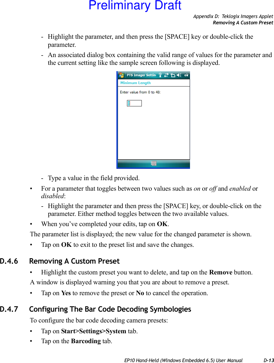 Appendix D: Teklogix Imagers AppletRemoving A Custom PresetEP10 Hand-Held (Windows Embedded 6.5) User Manual D-13- Highlight the parameter, and then press the [SPACE] key or double-click the parameter.- An associated dialog box containing the valid range of values for the parameter and the current setting like the sample screen following is displayed.- Type a value in the field provided.• For a parameter that toggles between two values such as on or off and enabled or disabled:- Highlight the parameter and then press the [SPACE] key, or double-click on the parameter. Either method toggles between the two available values.• When you’ve completed your edits, tap on OK.The parameter list is displayed; the new value for the changed parameter is shown.• Tap on OK to exit to the preset list and save the changes.D.4.6 Removing A Custom Preset• Highlight the custom preset you want to delete, and tap on the Remove button.A window is displayed warning you that you are about to remove a preset.• Tap on Ye s  to remove the preset or No to cancel the operation.D.4.7 Configuring The Bar Code Decoding SymbologiesTo configure the bar code decoding camera presets:• Tap on Start&gt;Settings&gt;System tab.• Tap on the Barcoding tab.Preliminary Draft