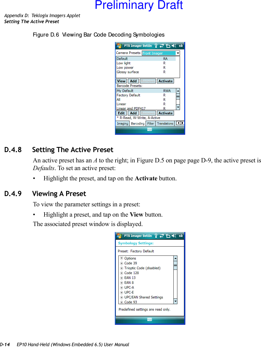 D-14 EP10 Hand-Held (Windows Embedded 6.5) User ManualAppendix D: Teklogix Imagers AppletSetting The Active PresetFigure D. 6  Viewing Bar Code Decoding SymbologiesD.4.8 Setting The Active PresetAn active preset has an A to the right; in Figure D.5 on page page D-9, the active preset is Defaults. To set an active preset:• Highlight the preset, and tap on the Activate button.D.4.9 Viewing A PresetTo view the parameter settings in a preset:• Highlight a preset, and tap on the View button.The associated preset window is displayed.Preliminary Draft