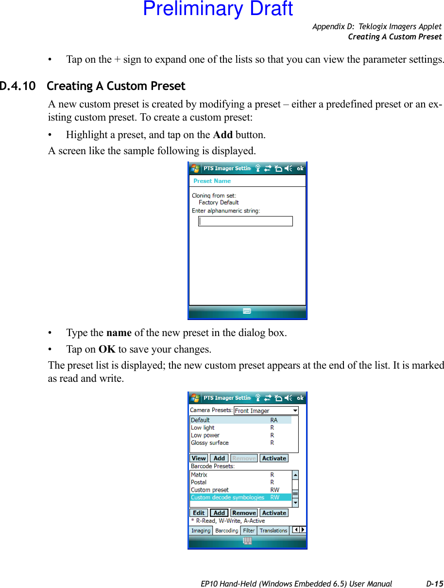 Appendix D: Teklogix Imagers AppletCreating A Custom PresetEP10 Hand-Held (Windows Embedded 6.5) User Manual D-15• Tap on the + sign to expand one of the lists so that you can view the parameter settings.D.4.10 Creating A Custom PresetA new custom preset is created by modifying a preset – either a predefined preset or an ex-isting custom preset. To create a custom preset:• Highlight a preset, and tap on the Add button.A screen like the sample following is displayed.• Type the name of the new preset in the dialog box.• Tap on OK to save your changes.The preset list is displayed; the new custom preset appears at the end of the list. It is marked as read and write.Preliminary Draft