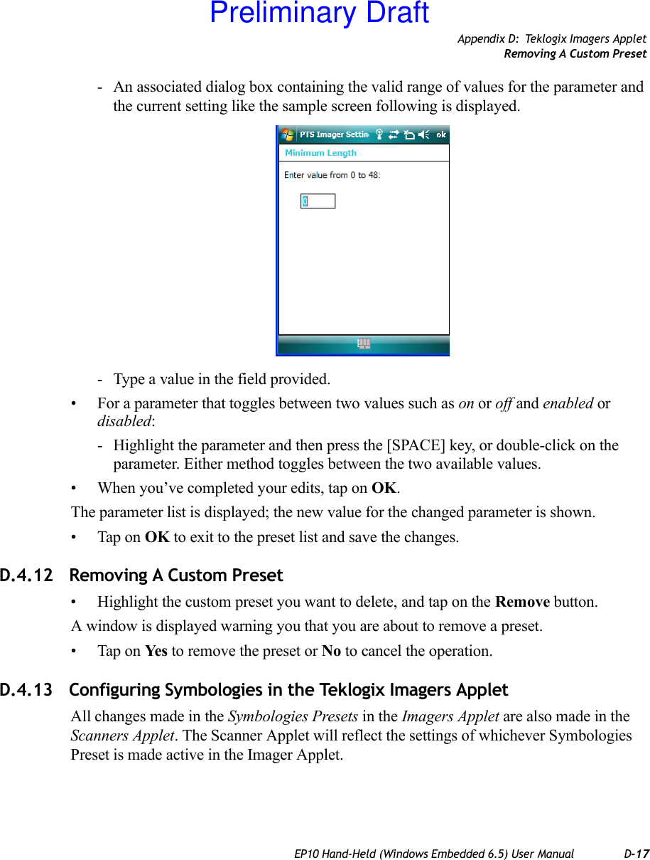 Appendix D: Teklogix Imagers AppletRemoving A Custom PresetEP10 Hand-Held (Windows Embedded 6.5) User Manual D-17- An associated dialog box containing the valid range of values for the parameter and the current setting like the sample screen following is displayed.- Type a value in the field provided.• For a parameter that toggles between two values such as on or off and enabled or disabled:- Highlight the parameter and then press the [SPACE] key, or double-click on the parameter. Either method toggles between the two available values.• When you’ve completed your edits, tap on OK.The parameter list is displayed; the new value for the changed parameter is shown.• Tap on OK to exit to the preset list and save the changes.D.4.12 Removing A Custom Preset• Highlight the custom preset you want to delete, and tap on the Remove button.A window is displayed warning you that you are about to remove a preset.• Tap on Ye s  to remove the preset or No to cancel the operation.D.4.13 Configuring Symbologies in the Teklogix Imagers AppletAll changes made in the Symbologies Presets in the Imagers Applet are also made in the Scanners Applet. The Scanner Applet will reflect the settings of whichever Symbologies Preset is made active in the Imager Applet.Preliminary Draft