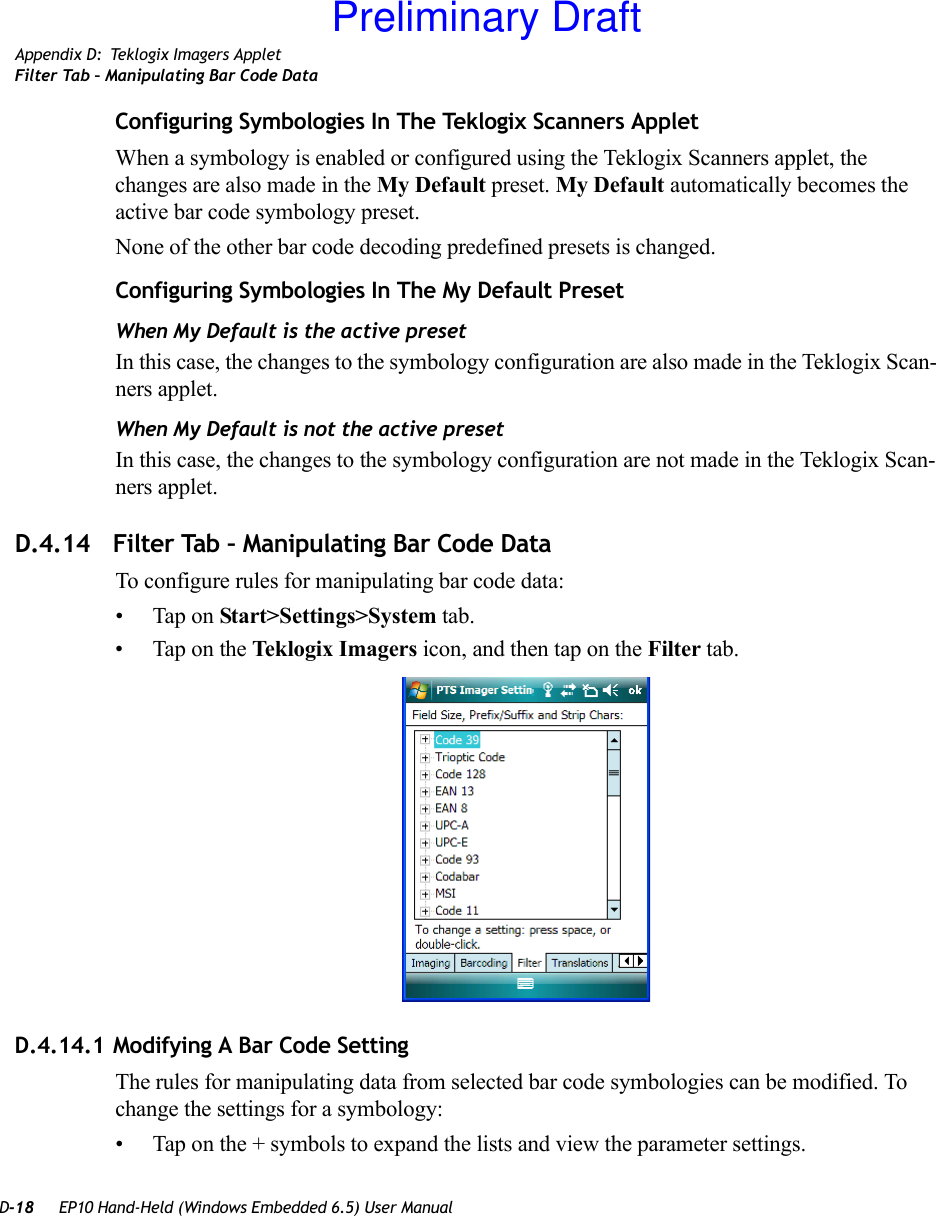 D-18 EP10 Hand-Held (Windows Embedded 6.5) User ManualAppendix D: Teklogix Imagers AppletFilter Tab – Manipulating Bar Code DataConfiguring Symbologies In The Teklogix Scanners AppletWhen a symbology is enabled or configured using the Teklogix Scanners applet, the changes are also made in the My Default preset. My Default automatically becomes the active bar code symbology preset.None of the other bar code decoding predefined presets is changed.Configuring Symbologies In The My Default PresetWhen My Default is the active presetIn this case, the changes to the symbology configuration are also made in the Teklogix Scan-ners applet.When My Default is not the active presetIn this case, the changes to the symbology configuration are not made in the Teklogix Scan-ners applet.D.4.14 Filter Tab – Manipulating Bar Code DataTo configure rules for manipulating bar code data:• Tap on Start&gt;Settings&gt;System tab. • Tap on the Teklogix Imagers icon, and then tap on the Filter tab.D.4.14.1 Modifying A Bar Code SettingThe rules for manipulating data from selected bar code symbologies can be modified. To change the settings for a symbology:• Tap on the + symbols to expand the lists and view the parameter settings.Preliminary Draft