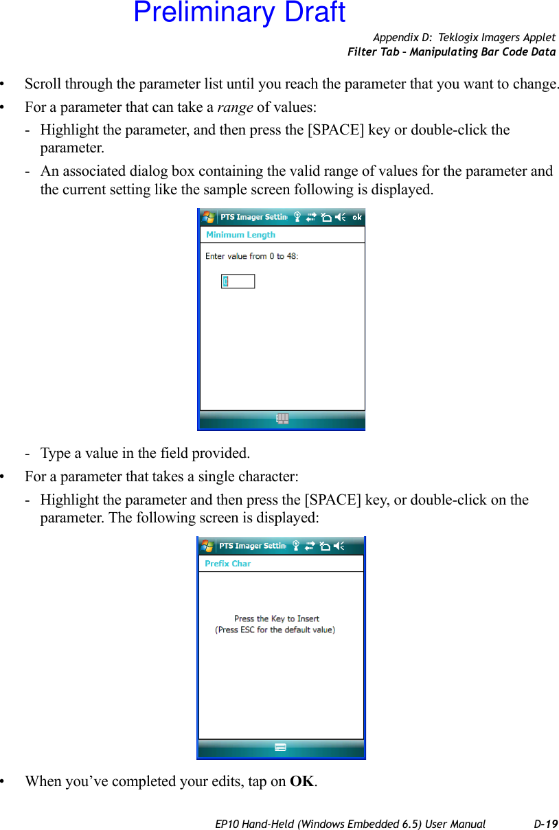 Appendix D: Teklogix Imagers AppletFilter Tab – Manipulating Bar Code DataEP10 Hand-Held (Windows Embedded 6.5) User Manual D-19• Scroll through the parameter list until you reach the parameter that you want to change.• For a parameter that can take a range of values:- Highlight the parameter, and then press the [SPACE] key or double-click the parameter.- An associated dialog box containing the valid range of values for the parameter and the current setting like the sample screen following is displayed.- Type a value in the field provided.• For a parameter that takes a single character:- Highlight the parameter and then press the [SPACE] key, or double-click on the parameter. The following screen is displayed:• When you’ve completed your edits, tap on OK.Preliminary Draft