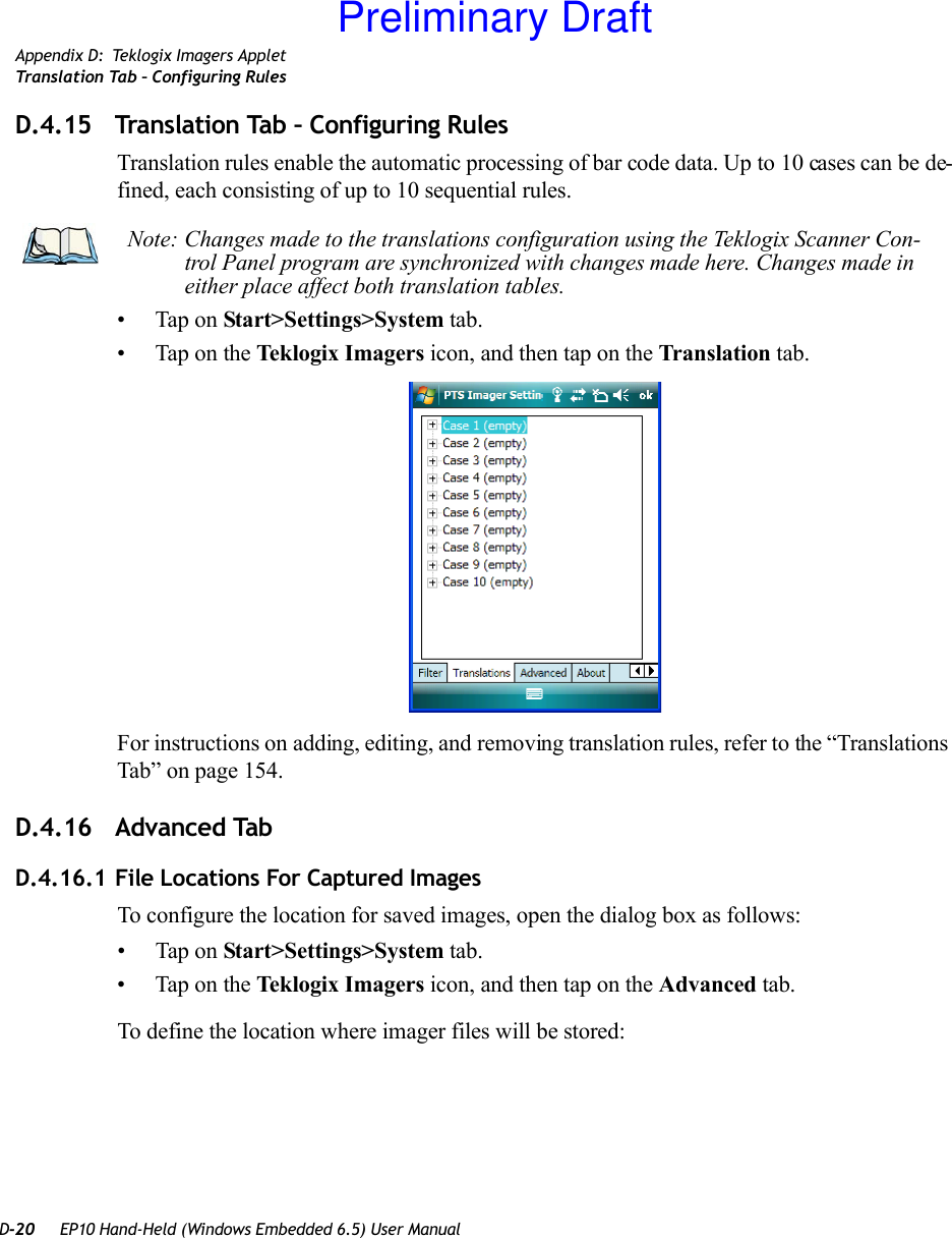 D-20 EP10 Hand-Held (Windows Embedded 6.5) User ManualAppendix D: Teklogix Imagers AppletTranslation Tab – Configuring RulesD.4.15 Translation Tab – Configuring RulesTranslation rules enable the automatic processing of bar code data. Up to 10 cases can be de-fined, each consisting of up to 10 sequential rules.• Tap on Start&gt;Settings&gt;System tab. • Tap on the Teklogix Imagers icon, and then tap on the Translation tab.For instructions on adding, editing, and removing translation rules, refer to the “Translations Tab” on page 154.D.4.16 Advanced TabD.4.16.1 File Locations For Captured ImagesTo configure the location for saved images, open the dialog box as follows:• Tap on Start&gt;Settings&gt;System tab. • Tap on the Teklogix Imagers icon, and then tap on the Advanced tab.To define the location where imager files will be stored:Note: Changes made to the translations configuration using the Teklogix Scanner Con-trol Panel program are synchronized with changes made here. Changes made in either place affect both translation tables.Preliminary Draft