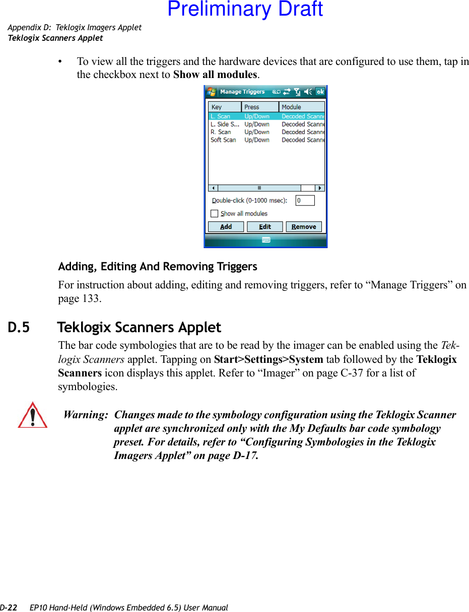 D-22 EP10 Hand-Held (Windows Embedded 6.5) User ManualAppendix D: Teklogix Imagers AppletTeklogix Scanners Applet• To view all the triggers and the hardware devices that are configured to use them, tap in the checkbox next to Show all modules.Adding, Editing And Removing TriggersFor instruction about adding, editing and removing triggers, refer to “Manage Triggers” on page 133.D.5 Teklogix Scanners AppletThe bar code symbologies that are to be read by the imager can be enabled using the Tek-logix Scanners applet. Tapping on Start&gt;Settings&gt;System tab followed by the Teklogix Scanners icon displays this applet. Refer to “Imager” on page C-37 for a list of symbologies.Warning: Changes made to the symbology configuration using the Teklogix Scanner applet are synchronized only with the My Defaults bar code symbology preset. For details, refer to “Configuring Symbologies in the Teklogix Imagers Applet” on page D-17.Preliminary Draft