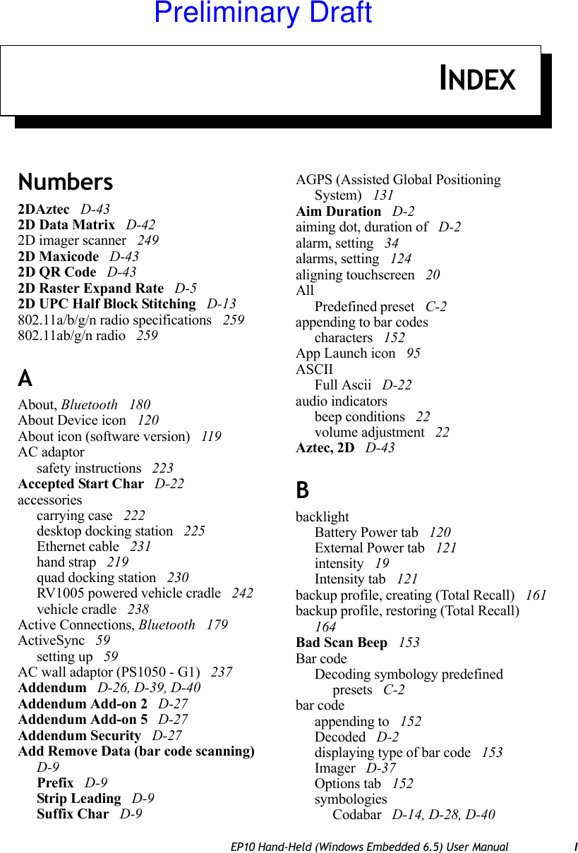 EP10 Hand-Held (Windows Embedded 6.5) User Manual IINDEXNumbers2DAztec  D-432D Data Matrix  D-422D imager scanner  2492D Maxicode  D-432D QR Code  D-432D Raster Expand Rate  D-52D UPC Half Block Stitching  D-13802.11a/b/g/n radio specifications  259802.11ab/g/n radio  259AAbout, Bluetooth  180About Device icon  120About icon (software version)  119AC adaptorsafety instructions  223Accepted Start Char  D-22accessoriescarrying case  222desktop docking station  225Ethernet cable  231hand strap  219quad docking station  230RV1005 powered vehicle cradle  242vehicle cradle  238Active Connections, Bluetooth  179ActiveSync  59setting up  59AC wall adaptor (PS1050 - G1)  237Addendum  D-26, D-39, D-40Addendum Add-on 2  D-27Addendum Add-on 5  D-27Addendum Security  D-27Add Remove Data (bar code scanning)  D-9Prefix  D-9Strip Leading  D-9Suffix Char  D-9AGPS (Assisted Global Positioning System)  131Aim Duration  D-2aiming dot, duration of  D-2alarm, setting  34alarms, setting  124aligning touchscreen  20AllPredefined preset  C-2appending to bar codescharacters  152App Launch icon  95ASCIIFull Ascii  D-22audio indicatorsbeep conditions  22volume adjustment  22Aztec, 2D  D-43BbacklightBattery Power tab  120External Power tab  121intensity  19Intensity tab  121backup profile, creating (Total Recall)  161backup profile, restoring (Total Recall)  164Bad Scan Beep  153Bar codeDecoding symbology predefined presets  C-2bar codeappending to  152Decoded  D-2displaying type of bar code  153Imager  D-37Options tab  152symbologiesCodabar  D-14, D-28, D-40Preliminary Draft
