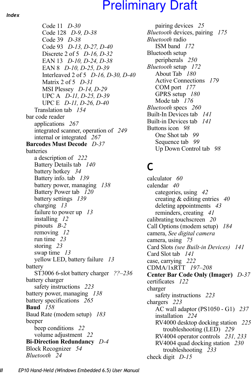 IndexII EP10 Hand-Held (Windows Embedded 6.5) User ManualCode 11  D-30Code 128  D-9, D-38Code 39  D-38Code 93  D-13, D-27, D-40Discrete 2 of 5  D-16, D-32EAN 13  D-10, D-24, D-38EAN 8  D-10, D-25, D-39Interleaved 2 of 5  D-16, D-30, D-40Matrix 2 of 5  D-31MSI Plessey  D-14, D-29UPC A  D-11, D-25, D-39UPC E  D-11, D-26, D-40Translation tab  154bar code readerapplications  267integrated scanner, operation of  249internal or integrated  267Barcodes Must Decode  D-37batteriesa description of  222Battery Details tab  140battery hotkey  34Battery info. tab  139battery power, managing  138Battery Power tab  120battery settings  139charging  13failure to power up  13installing  12pinouts  B-2removing  12run time  23storing  23swap time  13yellow LED, battery failure  13batteryST3006 6-slot battery charger  ??–236battery chargersafety instructions  223battery power, managing  138battery specifications  265Baud  158Baud Rate (modem setup)  183beeperbeep conditions  22volume adjustment  22Bi-Direction Redundancy  D-4Block Recognizer  54Bluetooth  24pairing devices  25Bluetooth devices, pairing  175Bluetooth radioISM band  172Bluetooth setupperipherals  250Bluetooth setup  172About Tab  180Active Connections  179COM port  177GPRS setup  180Mode tab  176Bluetooth specs  260Built-In Devices tab  141Built-in Devices tab  141Buttons icon  98One Shot tab  99Sequence tab  99Up Down Control tab  98Ccalculator  60calendar  40categories, using  42creating &amp; editing entries  40deleting appointments  43reminders, creating  41calibrating touchscreen  20Call Options (modem setup)  184camera, See digital cameracamera, using  75Card Slots (see Built-in Devices)  141Card Slot tab  141case, carrying  222CDMA/1xRTT  197–208Center Bar Code Only (Imager)  D-37certificates  122chargersafety instructions  223chargers  223AC wall adaptor (PS1050 - G1)  237installation  224RV4000 desktop docking station  225troubleshooting (LED)  229RV4004 operator controls  231, 233RV4004 quad docking station  230troubleshooting  233check digit  D-15Preliminary Draft