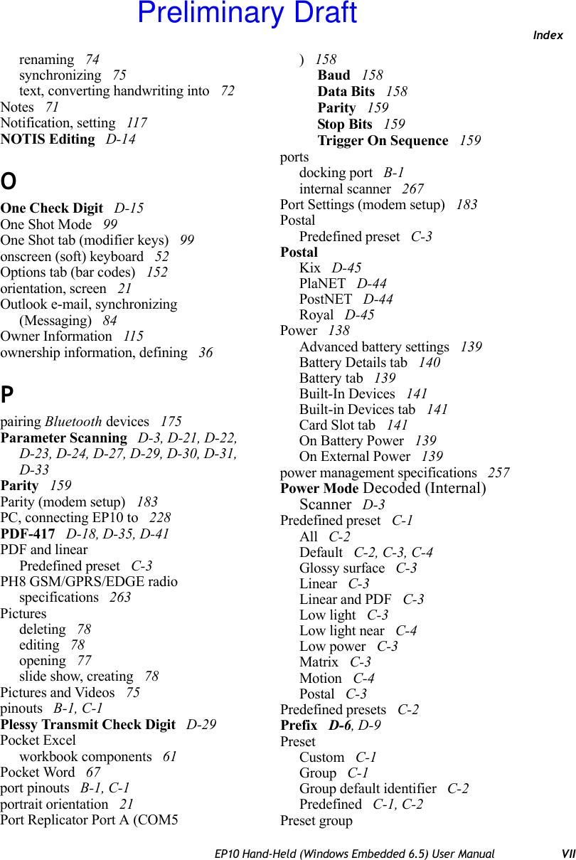 IndexEP10 Hand-Held (Windows Embedded 6.5) User Manual VIIrenaming  74synchronizing  75text, converting handwriting into  72Notes  71Notification, setting  117NOTIS Editing  D-14OOne Check Digit  D-15One Shot Mode  99One Shot tab (modifier keys)  99onscreen (soft) keyboard  52Options tab (bar codes)  152orientation, screen  21Outlook e-mail, synchronizing (Messaging)  84Owner Information  115ownership information, defining  36Ppairing Bluetooth devices  175Parameter Scanning  D-3, D-21, D-22, D-23, D-24, D-27, D-29, D-30, D-31, D-33Parity  159Parity (modem setup)  183PC, connecting EP10 to  228PDF-417  D-18, D-35, D-41PDF and linearPredefined preset  C-3PH8 GSM/GPRS/EDGE radio specifications  263Picturesdeleting  78editing  78opening  77slide show, creating  78Pictures and Videos  75pinouts  B-1, C-1Plessy Transmit Check Digit  D-29Pocket Excelworkbook components  61Pocket Word  67port pinouts  B-1, C-1portrait orientation  21Port Replicator Port A (COM5) 158Baud  158Data Bits  158Parity  159Stop Bits  159Trigger On Sequence  159portsdocking port  B-1internal scanner  267Port Settings (modem setup)  183PostalPredefined preset  C-3PostalKix  D-45PlaNET  D-44PostNET  D-44Royal  D-45Power  138Advanced battery settings  139Battery Details tab  140Battery tab  139Built-In Devices  141Built-in Devices tab  141Card Slot tab  141On Battery Power  139On External Power  139power management specifications  257Power Mode Decoded (Internal) Scanner  D-3Predefined preset  C-1All  C-2Default  C-2, C-3, C-4Glossy surface  C-3Linear  C-3Linear and PDF  C-3Low light  C-3Low light near  C-4Low power  C-3Matrix  C-3Motion  C-4Postal  C-3Predefined presets  C-2Prefix  D-6, D-9PresetCustom  C-1Group  C-1Group default identifier  C-2Predefined  C-1, C-2Preset groupPreliminary Draft