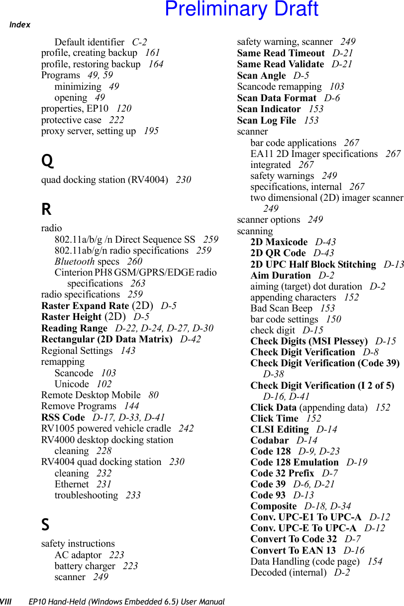 IndexVIII EP10 Hand-Held (Windows Embedded 6.5) User ManualDefault identifier  C-2profile, creating backup  161profile, restoring backup  164Programs  49, 59minimizing  49opening  49properties, EP10  120protective case  222proxy server, setting up  195Qquad docking station (RV4004)  230Rradio802.11a/b/g /n Direct Sequence SS  259802.11ab/g/n radio specifications  259Bluetooth specs  260Cinterion PH8 GSM/GPRS/EDGE radio specifications  263radio specifications  259Raster Expand Rate (2D)  D-5Raster Height (2D)  D-5Reading Range  D-22, D-24, D-27, D-30Rectangular (2D Data Matrix)  D-42Regional Settings  143remappingScancode  103Unicode  102Remote Desktop Mobile  80Remove Programs  144RSS Code  D-17, D-33, D-41RV1005 powered vehicle cradle  242RV4000 desktop docking stationcleaning  228RV4004 quad docking station  230cleaning  232Ethernet  231troubleshooting  233Ssafety instructionsAC adaptor  223battery charger  223scanner  249safety warning, scanner  249Same Read Timeout  D-21Same Read Validate  D-21Scan Angle  D-5Scancode remapping  103Scan Data Format  D-6Scan Indicator  153Scan Log File  153scannerbar code applications  267EA11 2D Imager specifications  267integrated  267safety warnings  249specifications, internal  267two dimensional (2D) imager scanner  249scanner options  249scanning2D Maxicode  D-432D QR Code  D-432D UPC Half Block Stitching  D-13Aim Duration  D-2aiming (target) dot duration  D-2appending characters  152Bad Scan Beep  153bar code settings  150check digit  D-15Check Digits (MSI Plessey)  D-15Check Digit Verification  D-8Check Digit Verification (Code 39)  D-38Check Digit Verification (I 2 of 5)  D-16, D-41Click Data (appending data)  152Click Time  152CLSI Editing  D-14Codabar  D-14Code 128  D-9, D-23Code 128 Emulation  D-19Code 32 Prefix  D-7Code 39  D-6, D-21Code 93  D-13Composite  D-18, D-34Conv. UPC-E1 To UPC-A  D-12Conv. UPC-E To UPC-A  D-12Convert To Code 32  D-7Convert To EAN 13  D-16Data Handling (code page)  154Decoded (internal)  D-2Preliminary Draft