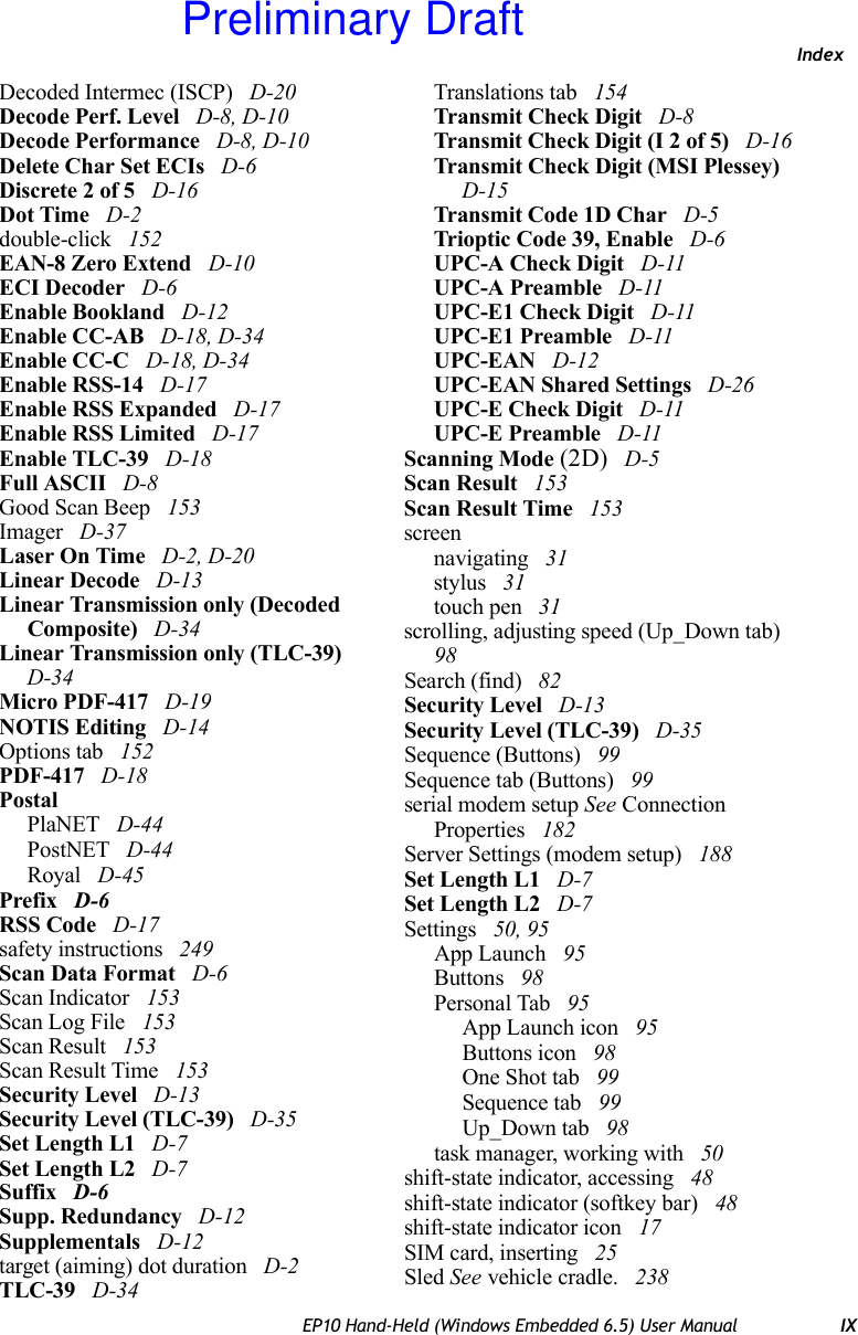 IndexEP10 Hand-Held (Windows Embedded 6.5) User Manual IXDecoded Intermec (ISCP)  D-20Decode Perf. Level  D-8, D-10Decode Performance  D-8, D-10Delete Char Set ECIs  D-6Discrete 2 of 5  D-16Dot Time  D-2double-click  152EAN-8 Zero Extend  D-10ECI Decoder  D-6Enable Bookland  D-12Enable CC-AB  D-18, D-34Enable CC-C  D-18, D-34Enable RSS-14  D-17Enable RSS Expanded  D-17Enable RSS Limited  D-17Enable TLC-39  D-18Full ASCII  D-8Good Scan Beep  153Imager  D-37Laser On Time  D-2, D-20Linear Decode  D-13Linear Transmission only (Decoded Composite)  D-34Linear Transmission only (TLC-39)  D-34Micro PDF-417  D-19NOTIS Editing  D-14Options tab  152PDF-417  D-18PostalPlaNET  D-44PostNET  D-44Royal  D-45Prefix  D-6RSS Code  D-17safety instructions  249Scan Data Format  D-6Scan Indicator  153Scan Log File  153Scan Result  153Scan Result Time  153Security Level  D-13Security Level (TLC-39)  D-35Set Length L1  D-7Set Length L2  D-7Suffix  D-6Supp. Redundancy  D-12Supplementals  D-12target (aiming) dot duration  D-2TLC-39  D-34Translations tab  154Transmit Check Digit  D-8Transmit Check Digit (I 2 of 5)  D-16Transmit Check Digit (MSI Plessey)  D-15Transmit Code 1D Char  D-5Trioptic Code 39, Enable  D-6UPC-A Check Digit  D-11UPC-A Preamble  D-11UPC-E1 Check Digit  D-11UPC-E1 Preamble  D-11UPC-EAN  D-12UPC-EAN Shared Settings  D-26UPC-E Check Digit  D-11UPC-E Preamble  D-11Scanning Mode (2D)  D-5Scan Result  153Scan Result Time  153screennavigating  31stylus  31touch pen  31scrolling, adjusting speed (Up_Down tab)  98Search (find)  82Security Level  D-13Security Level (TLC-39)  D-35Sequence (Buttons)  99Sequence tab (Buttons)  99serial modem setup See Connection Properties  182Server Settings (modem setup)  188Set Length L1  D-7Set Length L2  D-7Settings  50, 95App Launch  95Buttons  98Personal Tab  95App Launch icon  95Buttons icon  98One Shot tab  99Sequence tab  99Up_Down tab  98task manager, working with  50shift-state indicator, accessing  48shift-state indicator (softkey bar)  48shift-state indicator icon  17SIM card, inserting  25Sled See vehicle cradle.  238Preliminary Draft