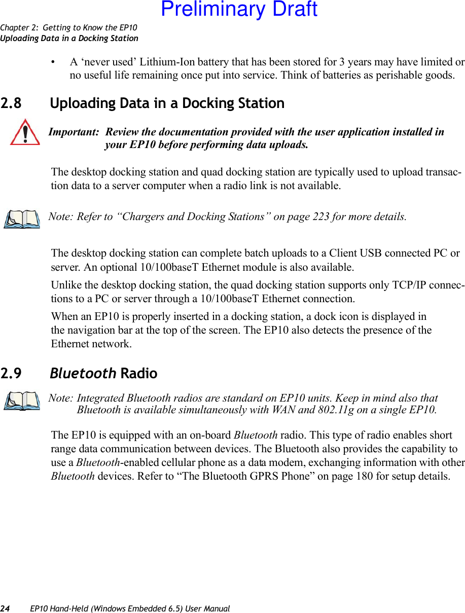 Chapter 2: Getting to Know the EP10Uploading Data in a Docking Station24 EP10 Hand-Held (Windows Embedded 6.5) User Manual• A ‘never used’ Lithium-Ion battery that has been stored for 3 years may have limited or no useful life remaining once put into service. Think of batteries as perishable goods.2.8 Uploading Data in a Docking StationThe desktop docking station and quad docking station are typically used to upload transac-tion data to a server computer when a radio link is not available.The desktop docking station can complete batch uploads to a Client USB connected PC or server. An optional 10/100baseT Ethernet module is also available.Unlike the desktop docking station, the quad docking station supports only TCP/IP connec-tions to a PC or server through a 10/100baseT Ethernet connection.When an EP10 is properly inserted in a docking station, a dock icon is displayed in the navigation bar at the top of the screen. The EP10 also detects the presence of the Ethernet network.2.9 Bluetooth RadioThe EP10 is equipped with an on-board Bluetooth radio. This type of radio enables short range data communication between devices. The Bluetooth also provides the capability to use a Bluetooth-enabled cellular phone as a data modem, exchanging information with other Bluetooth devices. Refer to “The Bluetooth GPRS Phone” on page 180 for setup details.Important: Review the documentation provided with the user application installed in your EP10 before performing data uploads.Note: Refer to “Chargers and Docking Stations” on page 223 for more details.Note: Integrated Bluetooth radios are standard on EP10 units. Keep in mind also that Bluetooth is available simultaneously with WAN and 802.11g on a single EP10.Preliminary Draft