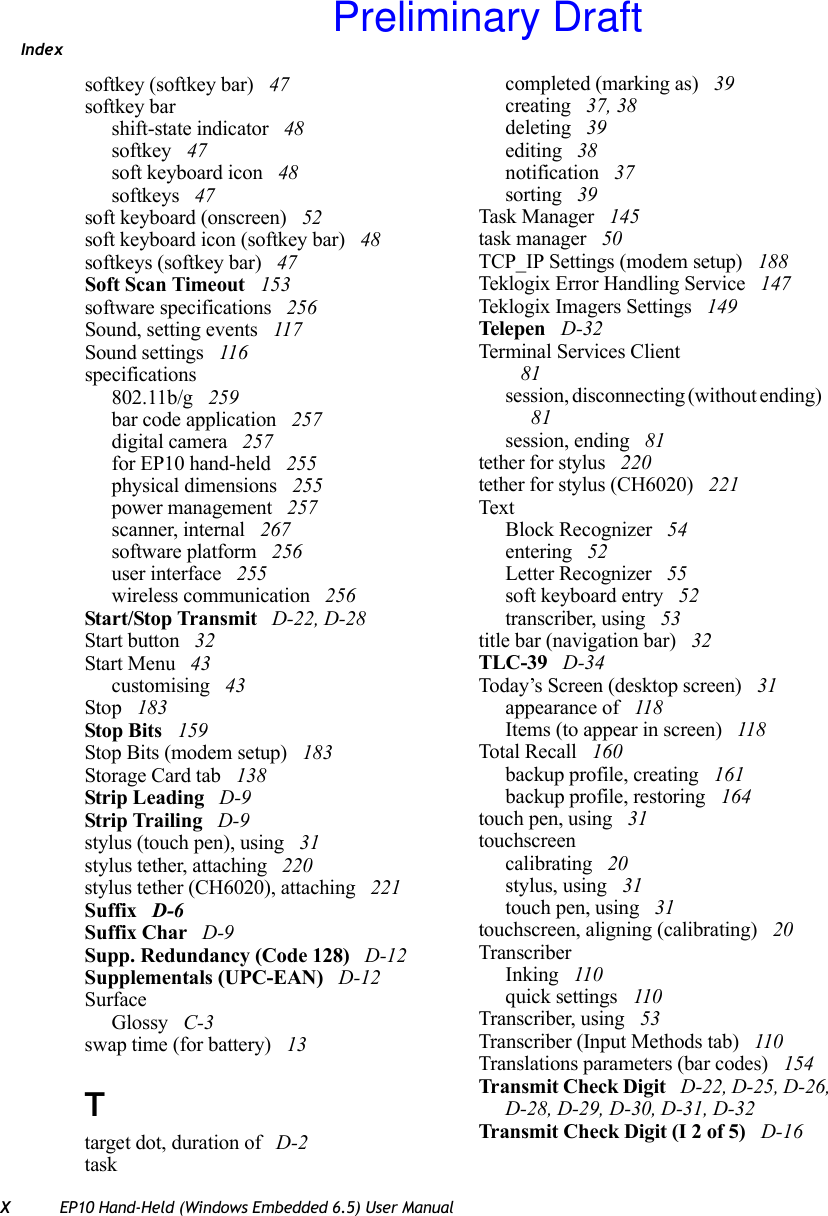 IndexXEP10 Hand-Held (Windows Embedded 6.5) User Manualsoftkey (softkey bar)  47softkey barshift-state indicator  48softkey  47soft keyboard icon  48softkeys  47soft keyboard (onscreen)  52soft keyboard icon (softkey bar)  48softkeys (softkey bar)  47Soft Scan Timeout  153software specifications  256Sound, setting events  117Sound settings  116specifications802.11b/g  259bar code application  257digital camera  257for EP10 hand-held  255physical dimensions  255power management  257scanner, internal  267software platform  256user interface  255wireless communication  256Start/Stop Transmit  D-22, D-28Start button  32Start Menu  43customising  43Stop  183Stop Bits  159Stop Bits (modem setup)  183Storage Card tab  138Strip Leading  D-9Strip Trailing  D-9stylus (touch pen), using  31stylus tether, attaching  220stylus tether (CH6020), attaching  221Suffix  D-6Suffix Char  D-9Supp. Redundancy (Code 128)  D-12Supplementals (UPC-EAN)  D-12SurfaceGlossy  C-3swap time (for battery)  13Ttarget dot, duration of  D-2taskcompleted (marking as)  39creating  37, 38deleting  39editing  38notification  37sorting  39Task Manager  145task manager  50TCP_IP Settings (modem setup)  188Teklogix Error Handling Service  147Teklogix Imagers Settings  149Tele pen  D-32Terminal Services Client 81session, disconnecting (without ending)  81session, ending  81tether for stylus  220tether for stylus (CH6020)  221TextBlock Recognizer  54entering  52Letter Recognizer  55soft keyboard entry  52transcriber, using  53title bar (navigation bar)  32TLC-39  D-34Today’s Screen (desktop screen)  31appearance of  118Items (to appear in screen)  118Total Recall  160backup profile, creating  161backup profile, restoring  164touch pen, using  31touchscreencalibrating  20stylus, using  31touch pen, using  31touchscreen, aligning (calibrating)  20TranscriberInking  110quick settings  110Transcriber, using  53Transcriber (Input Methods tab)  110Translations parameters (bar codes)  154Transmit Check Digit  D-22, D-25, D-26, D-28, D-29, D-30, D-31, D-32Transmit Check Digit (I 2 of 5)  D-16Preliminary Draft