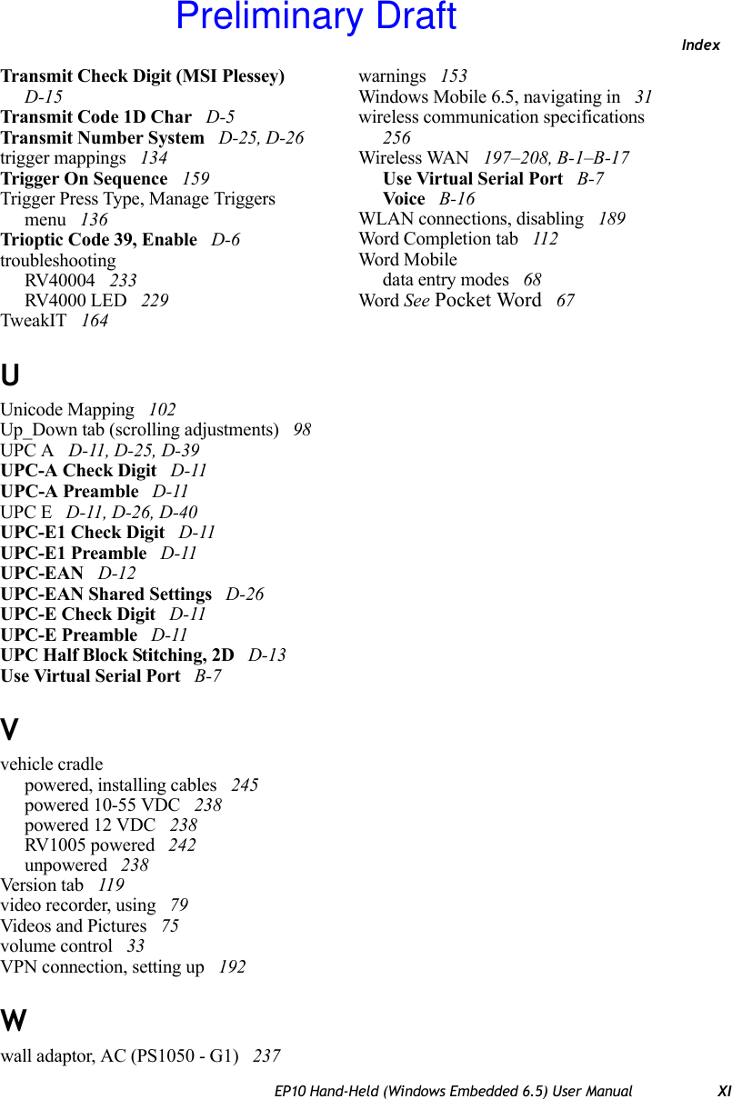 IndexEP10 Hand-Held (Windows Embedded 6.5) User Manual XITransmit Check Digit (MSI Plessey)  D-15Transmit Code 1D Char  D-5Transmit Number System  D-25, D-26trigger mappings  134Trigger On Sequence  159Trigger Press Type, Manage Triggers menu  136Trioptic Code 39, Enable  D-6troubleshootingRV40004  233RV4000 LED  229TweakIT  164UUnicode Mapping  102Up_Down tab (scrolling adjustments)  98UPC A  D-11, D-25, D-39UPC-A Check Digit  D-11UPC-A Preamble  D-11UPC E  D-11, D-26, D-40UPC-E1 Check Digit  D-11UPC-E1 Preamble  D-11UPC-EAN  D-12UPC-EAN Shared Settings  D-26UPC-E Check Digit  D-11UPC-E Preamble  D-11UPC Half Block Stitching, 2D  D-13Use Virtual Serial Port  B-7Vvehicle cradlepowered, installing cables  245powered 10-55 VDC  238powered 12 VDC  238RV1005 powered  242unpowered  238Version tab  119video recorder, using  79Videos and Pictures  75volume control  33VPN connection, setting up  192Wwall adaptor, AC (PS1050 - G1)  237warnings  153Windows Mobile 6.5, navigating in  31wireless communication specifications  256Wireless WAN  197–208, B-1–B-17Use Virtual Serial Port  B-7Voi ce  B-16WLAN connections, disabling  189Word Completion tab  112Word Mobiledata entry modes  68Word See Pocket Word  67Preliminary Draft