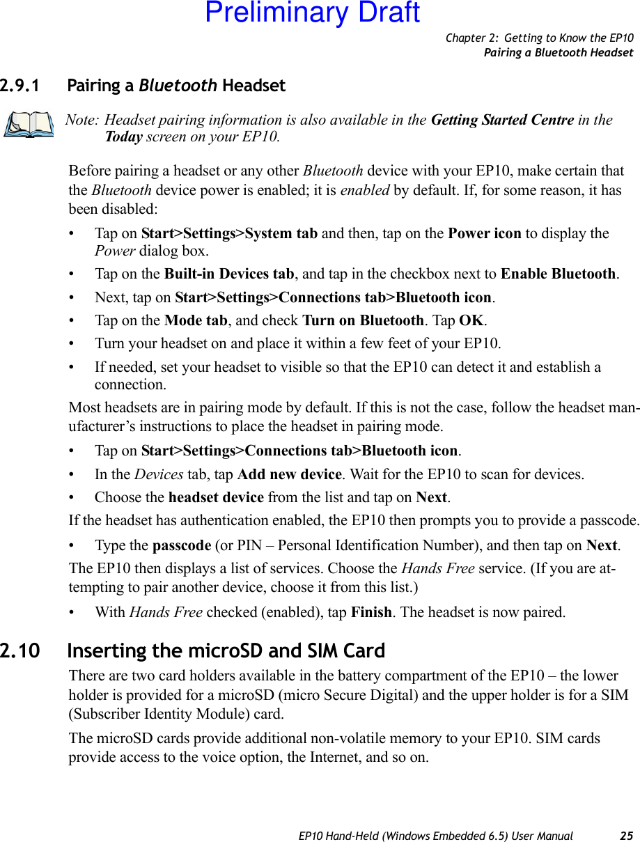 Chapter 2: Getting to Know the EP10Pairing a Bluetooth HeadsetEP10 Hand-Held (Windows Embedded 6.5) User Manual 252.9.1 Pairing a Bluetooth Headset Before pairing a headset or any other Bluetooth device with your EP10, make certain that the Bluetooth device power is enabled; it is enabled by default. If, for some reason, it has been disabled:• Tap on Start&gt;Settings&gt;System tab and then, tap on the Power icon to display the Power dialog box.• Tap on the Built-in Devices tab, and tap in the checkbox next to Enable Bluetooth. • Next, tap on Start&gt;Settings&gt;Connections tab&gt;Bluetooth icon.• Tap on the Mode tab, and check Turn on Bluetooth. Tap OK.• Turn your headset on and place it within a few feet of your EP10.• If needed, set your headset to visible so that the EP10 can detect it and establish a connection.Most headsets are in pairing mode by default. If this is not the case, follow the headset man-ufacturer’s instructions to place the headset in pairing mode.• Tap on Start&gt;Settings&gt;Connections tab&gt;Bluetooth icon.•In the Devices tab, tap Add new device. Wait for the EP10 to scan for devices.• Choose the headset device from the list and tap on Next.If the headset has authentication enabled, the EP10 then prompts you to provide a passcode.• Type the passcode (or PIN – Personal Identification Number), and then tap on Next.The EP10 then displays a list of services. Choose the Hands Free service. (If you are at-tempting to pair another device, choose it from this list.)•With Hands Free checked (enabled), tap Finish. The headset is now paired.2.10 Inserting the microSD and SIM CardThere are two card holders available in the battery compartment of the EP10 – the lower holder is provided for a microSD (micro Secure Digital) and the upper holder is for a SIM (Subscriber Identity Module) card. The microSD cards provide additional non-volatile memory to your EP10. SIM cards provide access to the voice option, the Internet, and so on. Note: Headset pairing information is also available in the Getting Started Centre in the Today screen on your EP10. Preliminary Draft