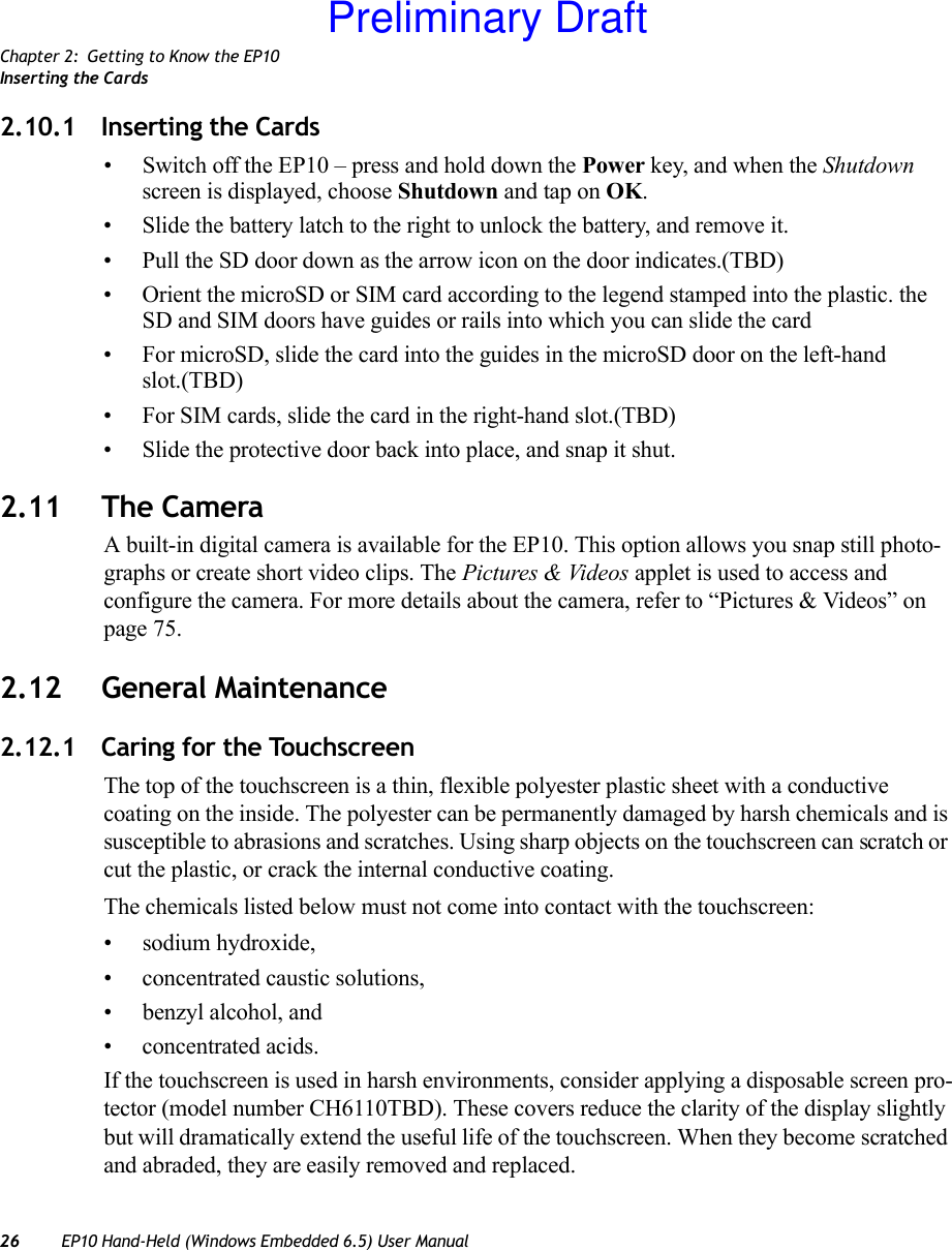 Chapter 2: Getting to Know the EP10Inserting the Cards26 EP10 Hand-Held (Windows Embedded 6.5) User Manual2.10.1 Inserting the Cards• Switch off the EP10 – press and hold down the Power key, and when the Shutdown screen is displayed, choose Shutdown and tap on OK.• Slide the battery latch to the right to unlock the battery, and remove it.• Pull the SD door down as the arrow icon on the door indicates.(TBD)• Orient the microSD or SIM card according to the legend stamped into the plastic. the SD and SIM doors have guides or rails into which you can slide the card• For microSD, slide the card into the guides in the microSD door on the left-hand slot.(TBD) • For SIM cards, slide the card in the right-hand slot.(TBD)• Slide the protective door back into place, and snap it shut.2.11 The CameraA built-in digital camera is available for the EP10. This option allows you snap still photo-graphs or create short video clips. The Pictures &amp; Videos applet is used to access and configure the camera. For more details about the camera, refer to “Pictures &amp; Videos” on page 75.2.12 General Maintenance2.12.1 Caring for the TouchscreenThe top of the touchscreen is a thin, flexible polyester plastic sheet with a conductive coating on the inside. The polyester can be permanently damaged by harsh chemicals and is susceptible to abrasions and scratches. Using sharp objects on the touchscreen can scratch or cut the plastic, or crack the internal conductive coating.The chemicals listed below must not come into contact with the touchscreen:• sodium hydroxide,• concentrated caustic solutions,• benzyl alcohol, and• concentrated acids.If the touchscreen is used in harsh environments, consider applying a disposable screen pro-tector (model number CH6110TBD). These covers reduce the clarity of the display slightly but will dramatically extend the useful life of the touchscreen. When they become scratched and abraded, they are easily removed and replaced.Preliminary Draft