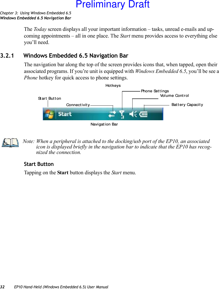 Chapter 3: Using Windows Embedded 6.5Windows Embedded 6.5 Navigation Bar32 EP10 Hand-Held (Windows Embedded 6.5) User ManualThe Today screen displays all your important information – tasks, unread e-mails and up-coming appointments – all in one place. The Start menu provides access to everything else you’ll need.3.2.1 Windows Embedded 6.5 Navigation BarThe navigation bar along the top of the screen provides icons that, when tapped, open their associated programs. If you’re unit is equipped with Windows Embedded 6.5, you’ll be see a Phone hotkey for quick access to phone settings.Start ButtonTapping on the Start button displays the Start menu.St art  But t onConnect ivit y Bat t ery Capacit yVol u m e Cont r o lHot keysPhone Set t i ngsNavi gat ion BarNote: When a peripheral is attached to the docking/usb port of the EP10, an associated icon is displayed briefly in the navigation bar to indicate that the EP10 has recog-nized the connection.Preliminary Draft