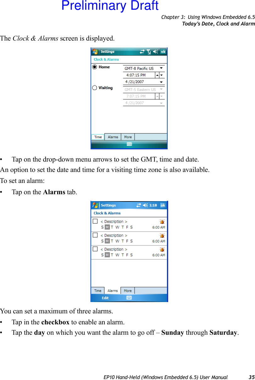 Chapter 3: Using Windows Embedded 6.5Today’s Date, Clock and AlarmEP10 Hand-Held (Windows Embedded 6.5) User Manual 35The Clock &amp; Alarms screen is displayed.• Tap on the drop-down menu arrows to set the GMT, time and date.An option to set the date and time for a visiting time zone is also available.To set an alarm:• Tap on the Alarms tab.You can set a maximum of three alarms.• Tap in the checkbox to enable an alarm.• Tap the day on which you want the alarm to go off – Sunday through Saturday.Preliminary Draft