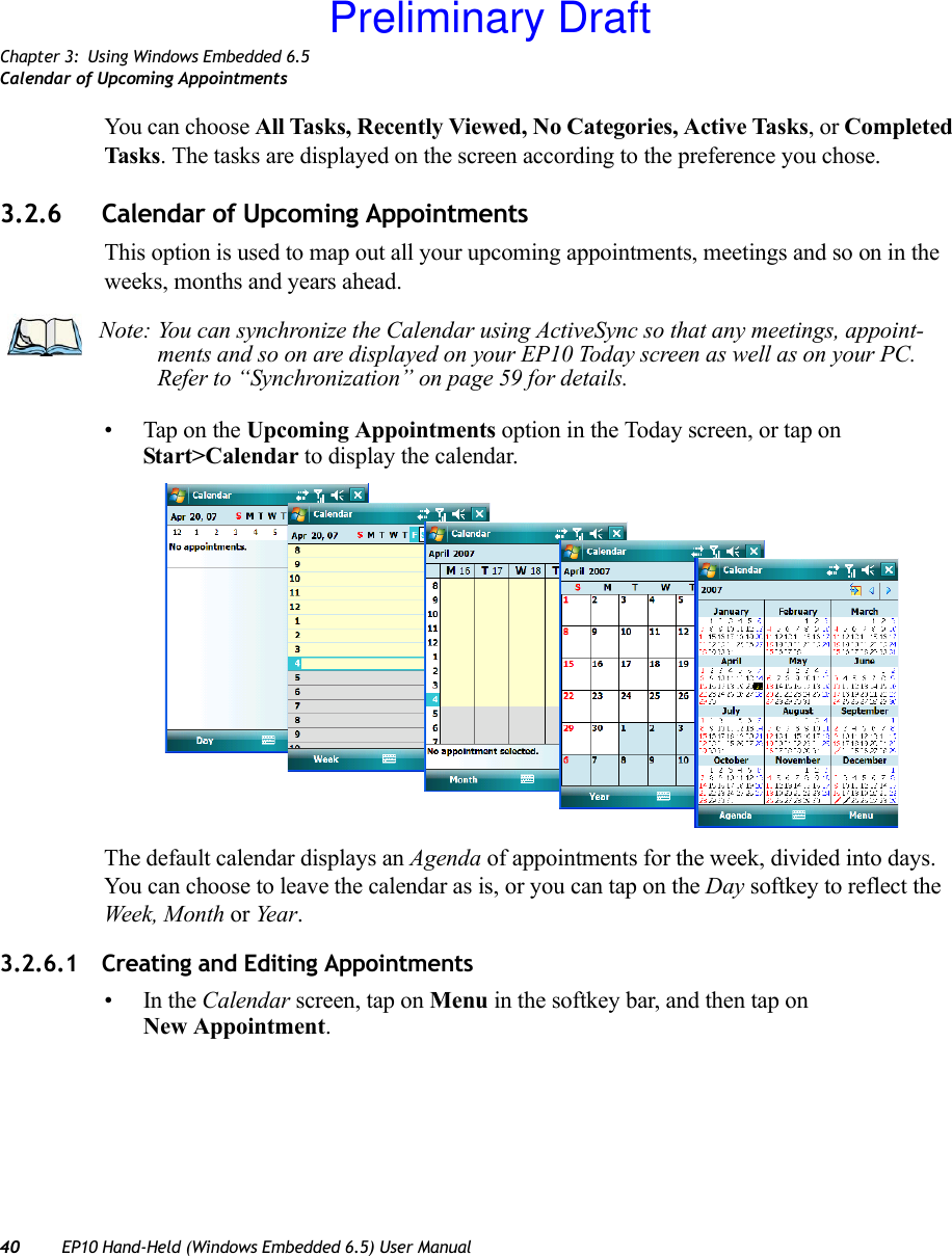 Chapter 3: Using Windows Embedded 6.5Calendar of Upcoming Appointments40 EP10 Hand-Held (Windows Embedded 6.5) User ManualYou can choose All Tasks, Recently Viewed, No Categories, Active Tasks, or Completed Tasks. The tasks are displayed on the screen according to the preference you chose.3.2.6 Calendar of Upcoming AppointmentsThis option is used to map out all your upcoming appointments, meetings and so on in the weeks, months and years ahead.• Tap on the Upcoming Appointments option in the Today screen, or tap on Start&gt;Calendar to display the calendar. The default calendar displays an Agenda of appointments for the week, divided into days. You can choose to leave the calendar as is, or you can tap on the Day softkey to reflect the Week, Month or Yea r.3.2.6.1 Creating and Editing Appointments•In the Calendar screen, tap on Menu in the softkey bar, and then tap on New Appointment.Note: You can synchronize the Calendar using ActiveSync so that any meetings, appoint-ments and so on are displayed on your EP10 Today screen as well as on your PC. Refer to “Synchronization” on page 59 for details.Preliminary Draft